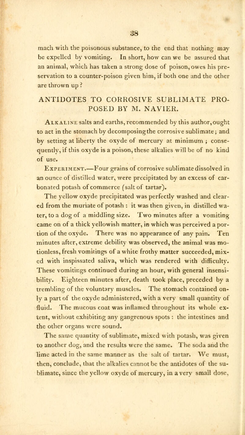 mach with the poisonous substance, to the end that nothing may be expelled by vomiting. In short, how can we be assured that an animal, which has taken a strong dose of poison, owes his pre- servation to a counter-poison given him, if both one and the other are thrown up ? ANTIDOTES TO CORROSIVE SUBLIMATE PRO- POSED BY M. NAVIER. Alkaline salts and earths, recommended by this author,ought to act in the stomach by decomposing the corrosive sublimate; and by setting at liberty the oxyde of mercury at minimum ; conse- quently, if this oxyde is a poison, these alkalies will be of no kind of use. Experiment.—Four grains of corrosive sublimate dissolved in an ounce of distilled water, were precipitated by an excess of car- bonated potash of commerce (salt of tartar). The yellow oxyde precipitated was perfectly washed and clear- ed from the muriate of potash : it was then given, in distilled wa- ter, to a dog of a middling size. Two minutes after a vomiting came on of a thick yellowish matter, in which was perceived a por- tion of the oxyde. There was no appearance of any pain. Ten minutes after, extreme debility was observed, the animal was mo- tionless, fresh vomitings of a white frothy matter succeeded, mix- ed with inspissated saliva, which was rendered with difficulty. These vomitings continued during an hour, with general insensi- bility. Eighteen minutes after, death took place, preceded by a trembling of the voluntary muscles. The stomach contained on- ly a part of the oxyde administered, with a very small quantity of fluid. The mucous coat was inflamed throughout its whole ex- tent, without exhibiting any gangrenous spots : the intestines and the other organs were sound. The same quantity of sublimate, mixed with potash, was given to another dog, and the results were the same. The soda and the lime acted in the same manner as the salt of tartar. We must, then, conclude, that the alkalies cannot be the antidotes of the su- blimate, since the yellow oxyde of mercury, in a very small dose.