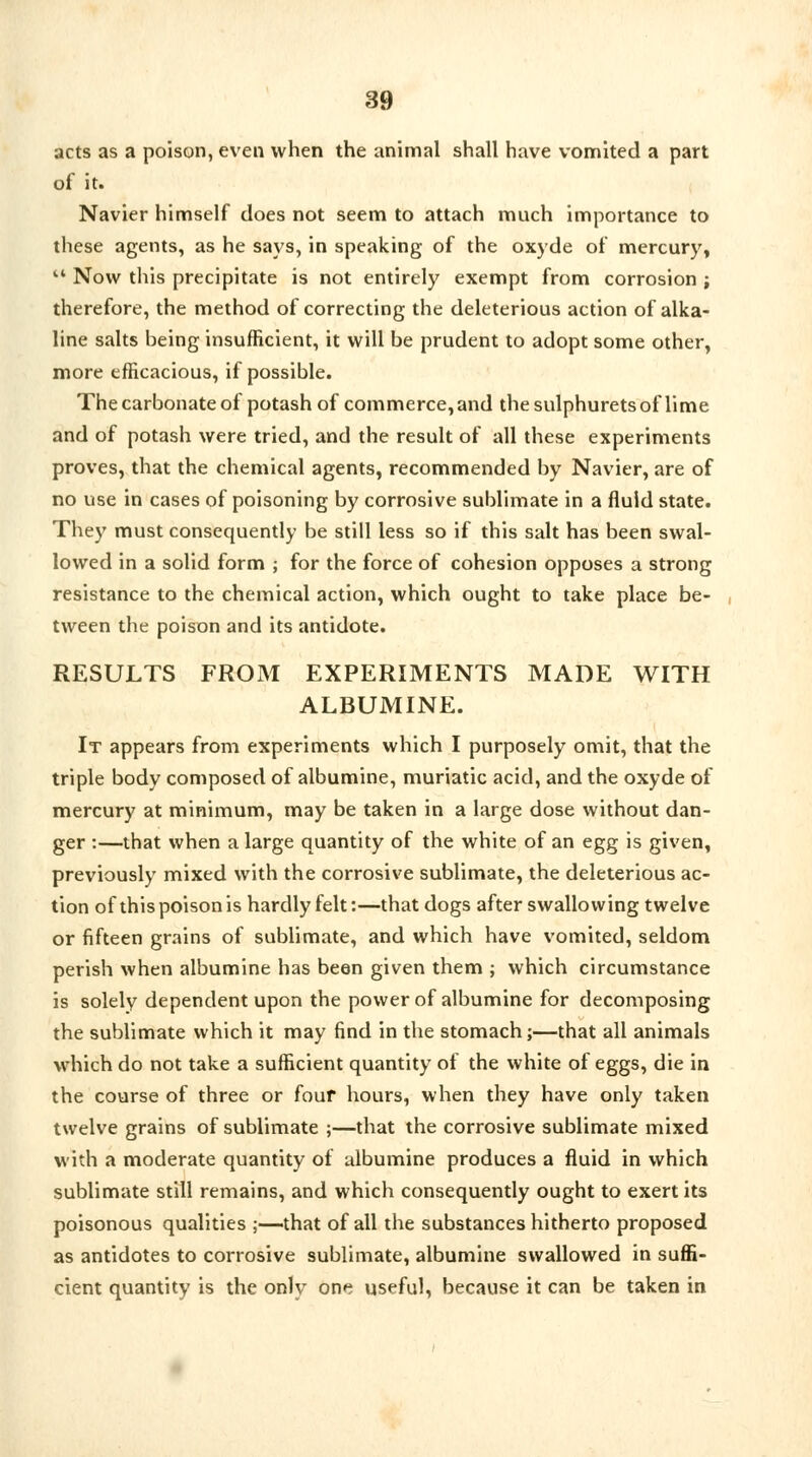 acts as a poison, even when the animal shall have vomited a part of it. Navier himself does not seem to attach much importance to these agents, as he says, in speaking of the oxyde of mercury,  Now this precipitate is not entirely exempt from corrosion ; therefore, the method of correcting the deleterious action of alka- line salts being insufficient, it will be prudent to adopt some other, more efficacious, if possible. The carbonate of potash of commerce, and the sulphurets of lime and of potash were tried, and the result of all these experiments proves, that the chemical agents, recommended by Navier, are of no use in cases of poisoning by corrosive sublimate in a fluid state. They must consequently be still less so if this salt has been swal- lowed in a solid form ; for the force of cohesion opposes a strong resistance to the chemical action, which ought to take place be- tween the poison and its antidote. RESULTS FROM EXPERIMENTS MADE WITH ALBUMINE. It appears from experiments which I purposely omit, that the triple body composed of albumine, muriatic acid, and the oxyde of mercury at minimum, may be taken in a large dose without dan- ger :—that when a large quantity of the white of an egg is given, previously mixed with the corrosive sublimate, the deleterious ac- tion of thispoisonis hardly felt:—that dogs after swallowing twelve or fifteen grains of sublimate, and which have vomited, seldom perish when albumine has been given them ; which circumstance is solely dependent upon the power of albumine for decomposing the sublimate which it may find in the stomach;—that all animals which do not take a sufficient quantity of the white of eggs, die in the course of three or four hours, when they have only taken twelve grains of sublimate ;—that the corrosive sublimate mixed with a moderate quantity of albumine produces a fluid in which sublimate still remains, and which consequently ought to exert its poisonous qualities ;—that of all the substances hitherto proposed as antidotes to corrosive sublimate, albumine swallowed in suffi- cient quantity is the only one useful, because it can be taken in