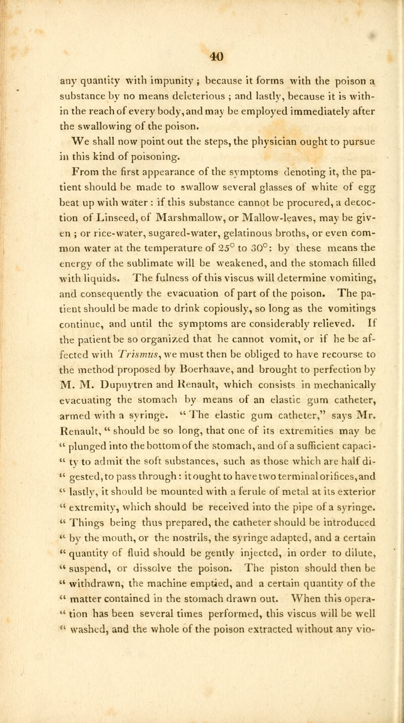 any quantity with impunity ; because it forms with the poison a substance by no means deleterious ; and lastly, because it is with- in the reach of every body, and may be employed immediately after the swallowing of the poison. We shall now point out the steps, the physician ought to pursue in this kind of poisoning. From the first appearance of the symptoms denoting it, the pa- tient should be made to swallow several glasses of white of egg beat up with water : if this substance cannot be procured, a decoc- tion of Linseed, of Marshmallow, or Mallow-leaves, may be giv- en ; or rice-water, sugared-water, gelatinous broths, or even com- mon water at the temperature of 25° to 30°: by these means the energy of the sublimate will be weakened, and the stomach filled with liquids. The fulness of this viscus will determine vomiting, and consequently the evacuation of part of the poison. The pa- tient should be made to drink copiously, so long as the vomitings continue, and until the symptoms are considerably relieved. If the patient be so organized that he cannot vomit, or if he be af- fected with Trismus, we must then be obliged to have recourse to the method proposed by Boerhaave, and brought to perfection by M. M. Dupuytren and Renault, which consists in mechanically evacuating the stomach by means of an elastic gum catheter, armed with a syringe.  The elastic gum catheter, says Mr. Renault,  should be so long, that one of its extremities may be ' plunged into the bottom of the stomach, and of a sufficient capaci- ' ty to admit the soft substances, such as those which are half di- ' gested,to pass through: itoughttohavetwoterminalorifices^nd ' lastly, it should be mounted with a ferule of metal at its exterior ' extremity, which should be received into the pipe of a syringe. ' Things being thus prepared, the catheter should be introduced 1 by the mouth, or the nostrils, the syringe adapted, and a certain ' quantity of fluid should be gently injected, in order to dilute, ' suspend, or dissolve the poison. The piston should then be 4 withdrawn, the machine emptied, and a certain quantity of the ' matter contained in the stomach drawn out. When this opera- 1 tion has been several times performed, this viscus will be well ' washed, and the whole of the poison extracted without any vio-