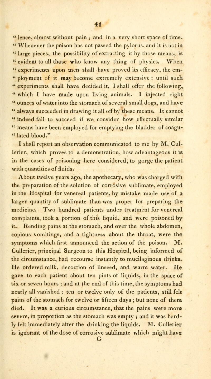  lence, almost without pain ; and in a very short space of time. 41 Whenever the poison has not passed the pylorus, and it is nut in  large pieces, the possibility of extracting it by those means, is  evident to all those who know any thing of physics. When 41 experiments upon men shall have proved its efficacy, the em- 44 ploy men t of it may become extremely extensive: until such  experiments shall have decided it, I shall offer the following, 11 which I have made upon living animals. I injected eight 44 ounces of water into the stomach of several small dogs, and have  always succeeded in drawing it all off by these means. It cannot *' indeed fail to succeed if we consider how effectually similar 11 means have been employed for emptying the bladder of coagu-  lated blood. I shall report an observation communicated to me by M. Cul- lerier, which proves to a demonstration, how advantageous it is in the cases of poisoning here considered, to gorge the patient with quantities of fluids. About twelve years ago, the apothecary, who was charged with the preparation of the solution of corrosive sublimate, employed in the Hospital for venereal patients, by mistake made use of a larger quantity of sublimate than was proper for preparing the medicine. Two hundred patients under treatment for venereal complaints, took a portion of this liquid, and were poisoned by it. Rending pains at the stomach, and over the whole abdomen, copious vomitings, and a tightness about the throat, were the symptoms which first announced the action of the poison. M. Cullerier, principal Surgeon to this Hospital, being informed of the circumstance, had recourse instantly to mucilaginous drinks. He ordered milk, decoction of linseed, and warm water. He gave to each patient about ten pints of liquids, in the space of six or seven hours ; and at the end of this time, the symptoms had nearly all vanished ; ten or twelve only of the patients, still felt pains of the stomach for twelve or fifteen days ; but none of them died. It was a curious circumstance, that the pains were more severe, in proportion as the stomach was empty ; and it was hard- ly felt immediately after the drinking the liquids. M. Cullerier is ignorant of the dose of corrosive sublimate which might have