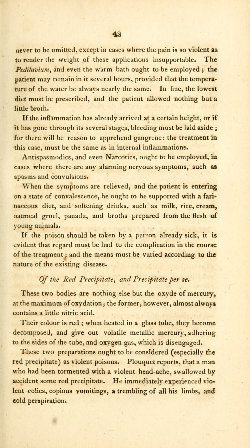 never to be omitted, except in cases where the pain is so violent as to render the weight of these applications insupportable. The Pediluvium, and even the warm bath ought to be employed ; the patient may remain in it several hours, provided that the tempera- ture of the water be always nearly the same. In fine, the lowest diet must be prescribed, and the patient allowed nothing but a little broth. If the inflammation has already arrived at a certain height, or if it has gone through its several stages, bleeding must be laid aside j for there will be reason to apprehend gangrene: the treatment in this case, must be the same as in internal inflammations. Antispasmodics, and even Narcotics, ought to be employed, in, cases where there are any alarming nervous symptoms, such as spasms and convulsions. When the symptoms are relieved, and the patient is entering on a state of convalescence, he ought to be supported with a fari- naceous diet, and softening drinks, such as milk, rice, cream, oatmeal gruel, panada, and broths prepared from the flesh of young animals. If the poison should be taken by a person already sick, it is evident that regard must be had to the complication in the course of the treatment j and the means must be varied according to the nature of the existing disease. Of the Red Precipitate, and Precipitate per se. These two bodies are nothing else but the oxyde of mercury, at the maximum of oxydation j the former, however, almost always contains a little nitric acid. Their colour is red ; when heated in a glass tube, they become decomposed, and give out volatile metallic mercury, adhering to the sides of the tube, and oxygen gas, which is disengaged. These two preparations ought to be considered (especially the red precipitate) as violent poisons. Plouquet reports, that a man who had been tormented with a violent head-ache, swallowed by accident some red precipitate. He immediately experienced vio- lent colics, copious vomitings, a trembling of all his limbs, and eold perspiration.