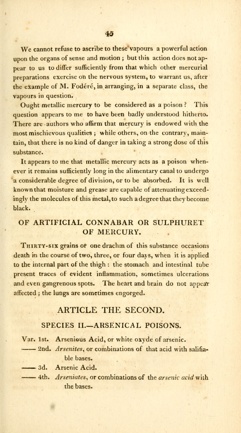 We cannot refuse to ascribe to these'vapours a powerful action upon the organs of sense and motion ; but this action does not ap- pear to us to differ sufficiently from that which other mercurial preparations exercise on the nervous system, to warrant us, after the example of M. Fodere,in arranging, in a separate class, the vapours in question. Ought metallic mercury to be considered as a poison ? This question appears to me to have been badly understood hitherto. There are authors who affirm that mercury is endowed with the most mischievous qualities ; while others, on the contrary, main- tain, that there is no kind of danger in taking a strong dose of this substance. It appears to me that metallic mercury acts as a poison when- ever it remains sufficiently long in the alimentary canal to undergo a considerable degree of division, or to be absorbed. It is well known that moisture and grease are capable of attenuating exceed- ingly the molecules of this metal, to such a degree that they become black. OF ARTIFICIAL CONNABAR OR SULPHURET OF MERCURY. Thirty-six grains or one drachm of this substance occasions death in the course of two, three, or four days, when it is applied to the internal part of the thigh : the stomach and intestinal tube present traces of evident inflammation, sometimes ulcerations and even gangrenous spots. The heart and brain do not appear affected ; the lungs are sometimes engorged. ARTICLE THE SECOND. SPECIES II.—ARSENICAL POISONS. Var. 1st. Arsenieus Acid, or white oxyde of arsenic. 2nd. Arsenites, or combinations of that acid with salifia- ble bases. —— 3d. Arsenic Acid. 4th. Arseniates, or combinations of the arsenic acid with the bases.