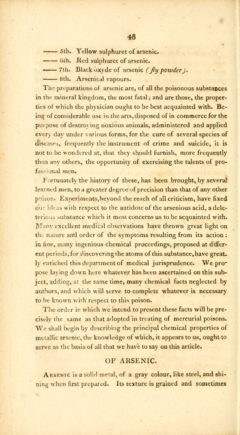 '','■ ■ 5th. Yellow sulphuret of arsenic. —— 6th. Red sulphuret of arsenic.  7th. Black oxyde of arsenic (fly powder). • 8th. Arsenical vapours. The preparations of arsenic are, of all the poisonous substances in the mineral kingdom, the most fatal; and are those, the proper- ties of which the physician ought to be best acquainted with. Be- ing of considerable use in the arts, disposed of in commerce for the purpose of destroying noxious animals, administered and applied every day under various forms, for the cure of several species of diseases, frequently the instrument of crime and suicide, it is not to be wondered at, that they should furnish, more frequently than any others, the opportunity of exercising the talents of pro- fessional men. Fortunately the history of these, has been brought, by several learned men, to a greater degree of precision than that of any other poison. Experiments, beyond the reach of all criticism, have fixed ou: ideas with respect to the antidote of the arsenious acid, a dele- terious substance which it most concerns us to be acquainted with. Many excellent medical observations have thrown great light on the nature anrl order of the symptoms resulting from its action : in fine, many ingenious chemical proceedings, proposed at differ- ent periods, for discovering the atoms of this substance,have great- ly enriched this department of medical jurisprudence. We pro- pose laying down here whatever has been ascertained on this sub- ject, adding, at the same time, many chemical facts neglected by authors, and which will serve to complete whatever is necessary to be known with respect to this poison. The order in which we intend to present these facts will be pre- cisely the same as that adopted in treating of mercurial poisons. We shall begin by describing the principal chemical properties of metallic arsenic, the knowledge of which, it appears to us, ought to serve as the basis of all that we have to say on this article. OF ARSENIC. Arsenic is a solid metal, of a gray colour, like steel, and shi- ning when first prepared. Its texture is grained and sometimes