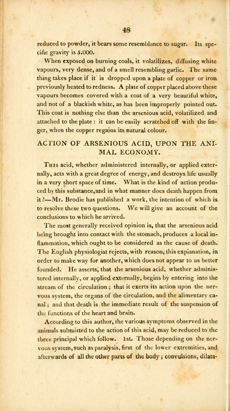 reduced to powder, it bears some resemblance to sugar. Its spe- cific gravity is 5.000. When exposed on burning coals, it volatilizes, diffusing white vapours, very dense, and of a smell resembling garlic. The same thing takes place if it is dropped upon a plate of copper or iron previously heated to redness. A plate of copper placed above these vapours becomes covered with a coat of a very beautiful white, and not of a blackish white, as has been improperly pointed out. This coat is nothing else than the arsenious acid, volatilized and attached to the plate : it can be easily scratched off with the fin- ger, when the copper regains its natural colour. ACTION OF ARSENIOUS ACID, UPON THE ANI- MAL ECONOMY. This acid, whether administered internally, or applied exter- nally, acts with a great degree of energy, and destroys life usually in a very short space of time. What is the kind of action produ- ced by this substance, and in what manner does death happen from it?—Mr. Brodie has published a work, the intention of which is to resolve these two questions. We will give an account of the conclusions to which he arrived. The most generally received opinion is, that the arsenious acid being brought into contact with the stomach, produces a local in- flammation, which ought to be considered as the cause of death. The English physiologist rejects, with reason, this explanation, in order to make way for another, which does not appear to us better founded. He asserts, that the arsenious acid, whether adminis- tered internally, or applied externally, begins by entering into the stream of the circulation ; that it exerts its action upon the ner- vous system, the organs of the circulation, and the alimentary ca- nal ; and that death is the immediate result of the suspension of the functions of the heart and brain. According to this author, the various symptoms observed in the animals submitted to the action of this acid, may be reduced to the three principal which follow. 1st. Those depending on the ner- vous system, such as paralysis, first of the lower extremities, and afterwards of all the other parts of the body ; convulsions, dilata-