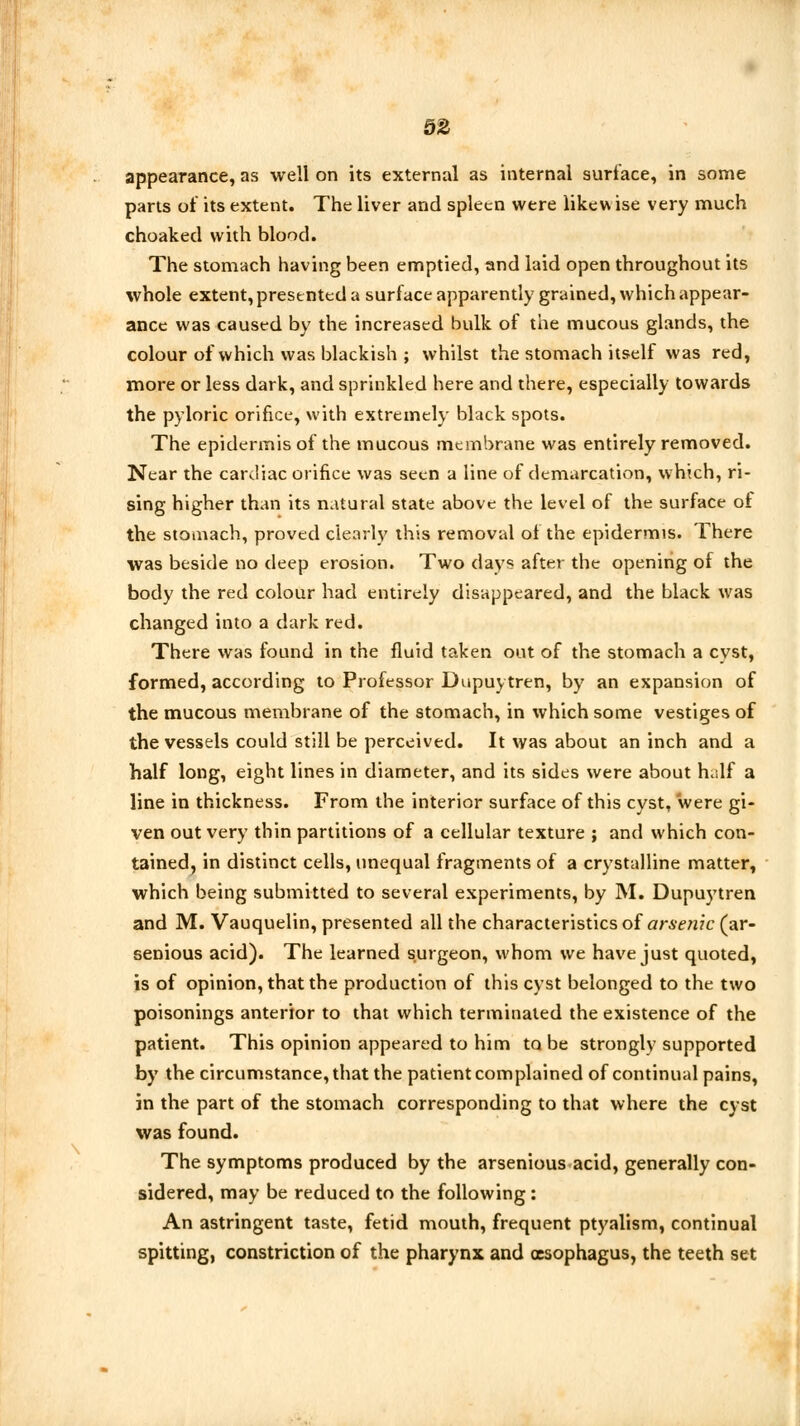 appearance, as well on its external as internal surface, in some parts of its extent. The liver and spleen were likew ise very much choaked with blood. The stomach having been emptied, and laid open throughout its whole extent, presented a surface apparently grained, which appear- ance was caused by the increased bulk of the mucous glands, the colour of which was blackish ; whilst the stomach itself was red, more or less dark, and sprinkled here and there, especially towards the pyloric orifice, with extremely black spots. The epidermis of the mucous membrane was entirely removed. Near the cardiac orifice was seen a line of demarcation, which, ri- sing higher than its natural state above the level of the surface ot the stomach, proved clearly this removal of the epidermis. There was beside no deep erosion. Two days after the opening of the body the red colour had entirely disappeared, and the black was changed into a dark red. There was found in the fluid taken out of the stomach a cyst, formed, according to Professor Dupuytren, by an expansion of the mucous membrane of the stomach, in which some vestiges of the vessels could still be perceived. It was about an inch and a half long, eight lines in diameter, and its sides were about h.ilf a line in thickness. From the interior surface of this cyst, were gi- ven out very thin partitions of a cellular texture ; and which con- tained, in distinct cells, unequal fragments of a crystalline matter, which being submitted to several experiments, by M. Dupuytren and M. Vauquelin, presented all the characteristics oi arsenic (ar- senious acid). The learned surgeon, whom we have just quoted, is of opinion, that the production of this cyst belonged to the two poisonings anterior to that which terminated the existence of the patient. This opinion appeared to him to be strongly supported by the circumstance, that the patient complained of continual pains, in the part of the stomach corresponding to that where the cyst was found. The symptoms produced by the arsenious acid, generally con- sidered, may be reduced to the following: An astringent taste, fetid mouth, frequent ptyalism, continual spitting, constriction of the pharynx and oesophagus, the teeth set