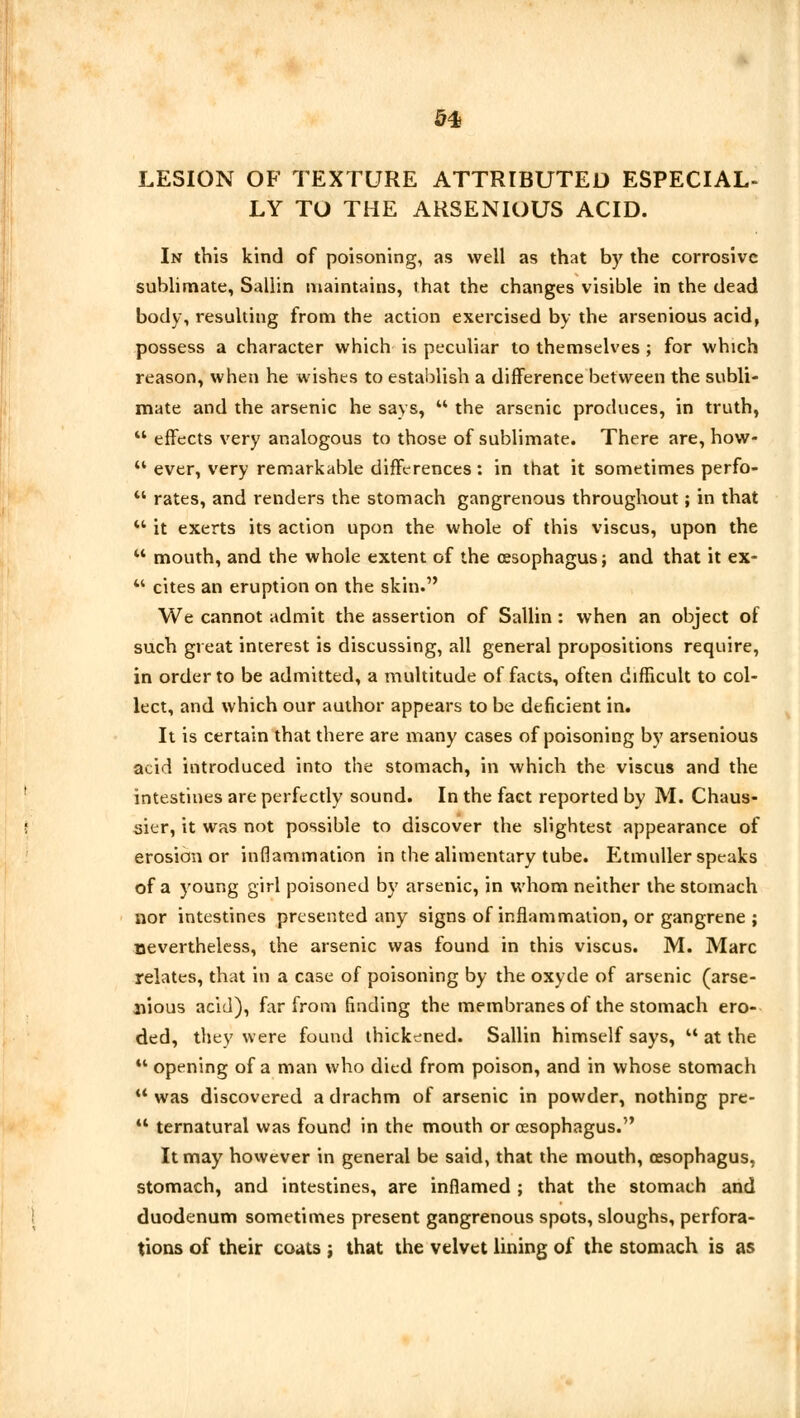 LESION OF TEXTURE ATTRIBUTED ESPECIAL- LY TO THE ARSENIOUS ACID. In this kind of poisoning, as well as that by the corrosive sublimate, Sallin maintains, that the changes visible in the dead body, resulting from the action exercised by the arsenious acid, possess a character which is peculiar to themselves ; for which reason, when he wishes to establish a difference between the subli- mate and the arsenic he says,  the arsenic produces, in truth,  effects very analogous to those of sublimate. There are, how- M ever, very remarkable differences: in that it sometimes perfo- ** rates, and renders the stomach gangrenous throughout; in that  it exerts its action upon the whole of this viscus, upon the u mouth, and the whole extent of the oesophagus; and that it ex-  cites an eruption on the skin. We cannot admit the assertion of Sallin : when an object of such great interest is discussing, all general propositions require, in order to be admitted, a multitude of facts, often difficult to col- lect, and which our author appears to be deficient in. It is certain that there are many cases of poisoning by arsenious acid introduced into the stomach, in which the viscus and the intestines are perfectly sound. In the fact reported by M. Chaus- sier, it was not possible to discover the slightest appearance of erosion or inflammation in the alimentary tube. Etmuller speaks of a young girl poisoned by arsenic, in whom neither the stomach nor intestines presented any signs of inflammation, or gangrene ; nevertheless, the arsenic was found in this viscus. M. Marc relates, that in a case of poisoning by the oxyde of arsenic (arse- nious acid), far from finding the membranes of the stomach ero- ded, they were found thickened. Sallin himself says, M at the u opening of a man who died from poison, and in whose stomach M was discovered a drachm of arsenic in powder, nothing pre-  ternatural was found in the mouth or oesophagus. It may however in general be said, that the mouth, cesophagus, stomach, and intestines, are inflamed ; that the stomach and duodenum sometimes present gangrenous spots, sloughs, perfora- tions of their coats j that the velvet lining of the stomach is as