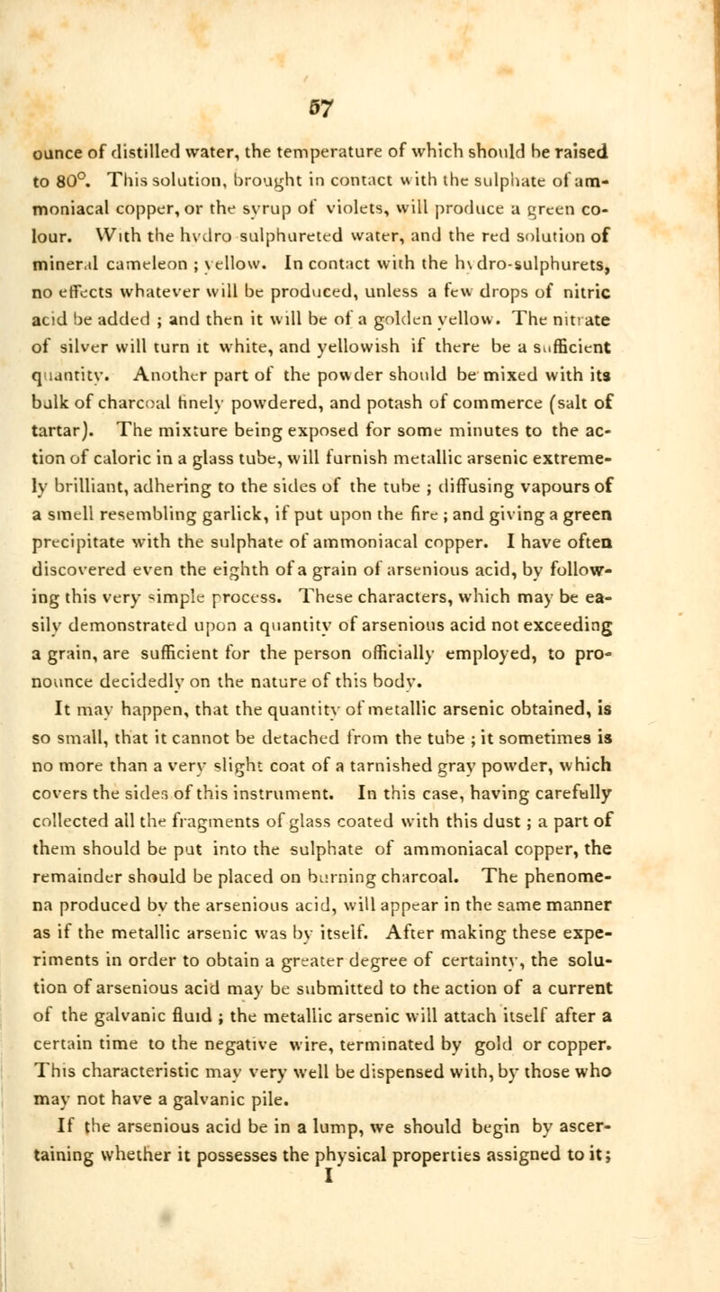 ounce of distilled water, the temperature of which should be raised to 80°. This solution, brought in contact with the sulphate of am- moniacal copper, or the syrup of violets, will produce a green co- lour. With the hvdro sulphureted water, and the red solution of mineral cameleon ; yellow. In contact with the h\ dro-sulphurets, no effects whatever will be produced, unless a tew drops of nitric acid be added ; and then it will be of a golden yellow. The nit! ate of silver will turn it white, and yellowish if there be a Sufficient quantity. Another part of the powder shotdd be mixed with its bulk of charcoal hnely powdered, and potash of commerce (salt of tartar). The mixture being exposed for some minutes to the ac- tion of caloric in a glass tube, will furnish metallic arsenic extreme- ly brilliant, adhering to the sides of the tube ; diffusing vapours of a smell resembling garlick, if put upon the fire ; and giving a green precipitate with the sulphate of ammoniacal copper. I have often discovered even the eighth of a grain of arsenious acid, by follow- ing this very simple process. These characters, which may be ea- sily demonstrated upon a quantity of arsenious acid not exceeding a grain, are sufficient for the person officially employed, to pro- nounce decidedly on the nature of this body. It may happen, that the quantity of metallic arsenic obtained, is so small, that it cannot be detached from the tube ; it sometimes is no more than a very slight coat of a tarnished gray powder, which covers the sides of this instrument. In this case, having carefully collected all the fragments of glass coated with this dust; a part of them should be put into the sulphate of ammoniacal copper, the remainder should be placed on burning charcoal. The phenome- na produced by the arsenious acid, will appear in the same manner as if the metallic arsenic was by itself. After making these expe- riments in order to obtain a greater degree of certainty, the solu- tion of arsenious acid may be submitted to the action of a current of the galvanic fluid ; the metallic arsenic will attach itself after a certain time to the negative wire, terminated by gold or copper. This characteristic may very well be dispensed with, by those who may not have a galvanic pile. If the arsenious acid be in a lump, we should begin by ascer- taining whether it possesses the physical properties assigned to it;