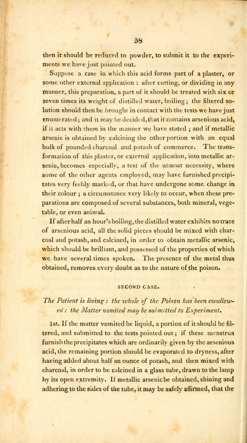 53 then it should be reduced to powder, to submit it to the experi- ments we have just pointed out. Suppose a case in which this acid forms part of a plaster, or some other external application : after cutting, or dividing in any manner, this preparation, a part of it should be treated with six or seven times its weight of distilled water, boiling; the filtered so- lution should then be brought in contact with the tests we have just enumerated; and it may be decided,that it contains arsenious acid, if it acts with them in the manner we have stated ; and if metallic arsenic is obtained by calcining the other portion with an equal bulk of pounded charcoal and potash of commerce. The trans- formation of this plaster, or external application, into metallic ar- senic, becomes especially, a test of the utmost necessity, where some of the other agents employed, may have furnished precipi- tates very feebly marked, or that have undergone some change in their colour ; a circumstance very likely to occur, when these pre- parations are composed of several substances, both mineral, vege- table, or even animal. If after half an hour's boiling, the distilled water exhibits no trace of arsenious acid, all the solid pieces should be mixed with char- coal and potash, and calcined, in order to obtain metallic arsenic, which should be brilliant, and possessed of the properties of which we have several times spoken. The presence of the metal thus obtained, removes every doubt as to the nature of the poison. SECOND CASE. The Patient is living: the whole of the Poison has been srvalloxo- ed: the Matter vomited may be submitted to Experiment, 1st. If the matter vomited be liquid, a portion of it should be fil- tered, and submitted to the tests pointed out; if these menstrua furnish the precipitates which are ordinarily given by the arsenious acid, the remaining portion should be evaporated to dryness, after having added about half an ounce of potash, and then mixed with charcoal, in order to be calcined in a glass tube, drawn to the lamp by its open extremity. If metallic arsenic be obtained, shining and adhering to the sides of the tube, it may be safely affirmed, that the