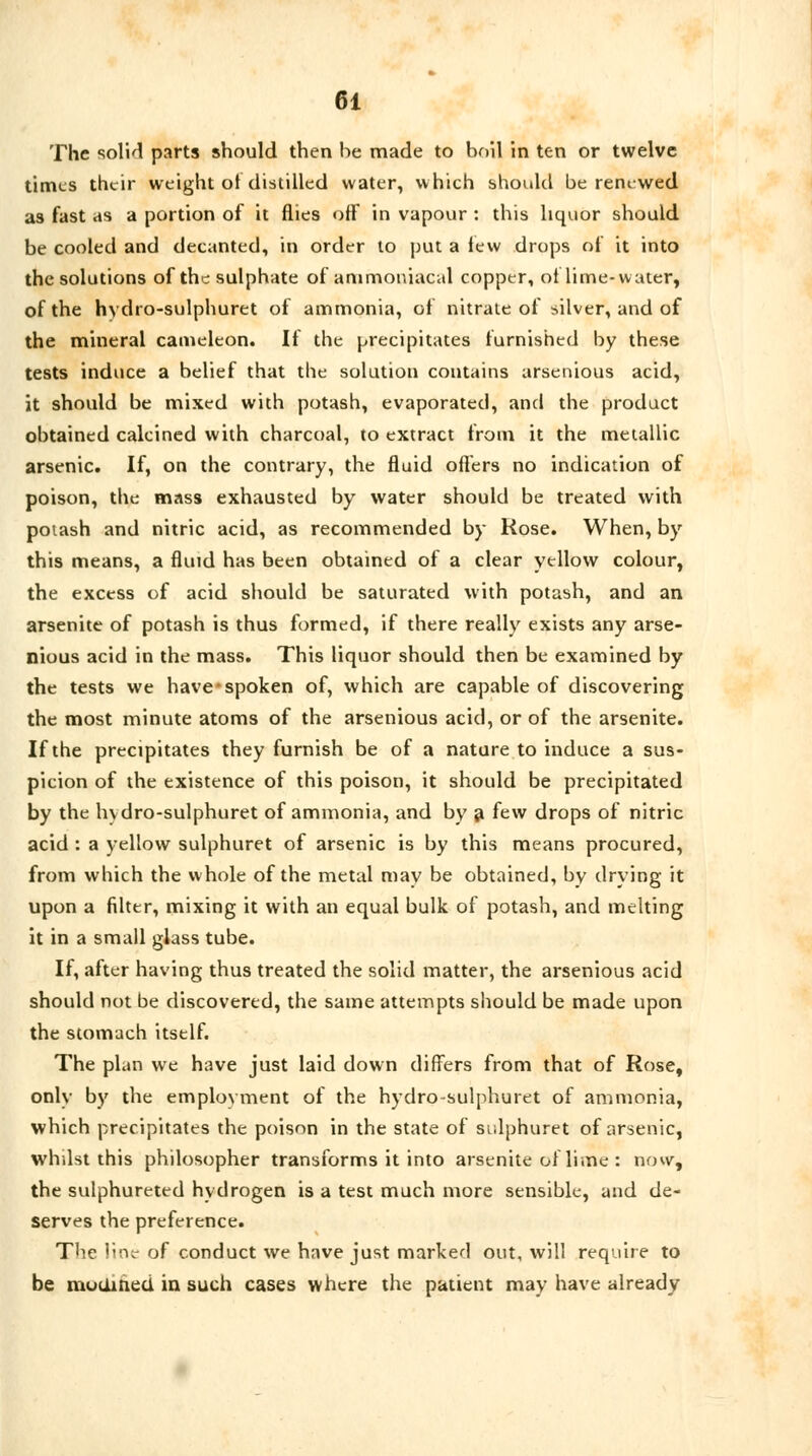 The solid parts should then he made to boil in ten or twelve times their weight of distilled water, which should be rem-wed as fast as a portion of it flies off in vapour : this liquor should be cooled and decanted, in order to put a lew drops of it into the solutions of the sulphate of ammoniacal copper, of lime-water, of the hydro-sulphuret of ammonia, of nitrate of silver, and of the mineral cameleon. If the precipitates furnished by these tests induce a belief that the solution contains arsenious acid, it should be mixed with potash, evaporated, and the product obtained calcined with charcoal, to extract from it the metallic arsenic. If, on the contrary, the fluid offers no indication of poison, the mass exhausted by water should be treated with potash and nitric acid, as recommended by Kose. When, by this means, a fluid has been obtained of a clear yellow colour, the excess of acid should be saturated with potash, and an arsenite of potash is thus formed, if there really exists any arse- nious acid in the mass. This liquor should then be examined by the tests we have*spoken of, which are capable of discovering the most minute atoms of the arsenious acid, or of the arsenite. If the precipitates they furnish be of a nature to induce a sus- picion of the existence of this poison, it should be precipitated by the hvdro-sulphuret of ammonia, and by a few drops of nitric acid : a yellow sulphuret of arsenic is by this means procured, from which the whole of the metal may be obtained, by drying it upon a filter, mixing it with an equal bulk of potash, and melting it in a small glass tube. If, after having thus treated the solid matter, the arsenious acid should not be discovered, the same attempts should be made upon the stomach itself. The plan we have just laid down differs from that of Rose, only by the employment of the hydro-sulphuret of ammonia, which precipitates the poison in the state of sulphuret of arsenic, whilst this philosopher transforms it into arsenite ol lime : now, the sulphureted hydrogen is a test much more sensible, and de- serves the preference. The line of conduct we have just marked out, will require to be modined in such cases where the patient may have already