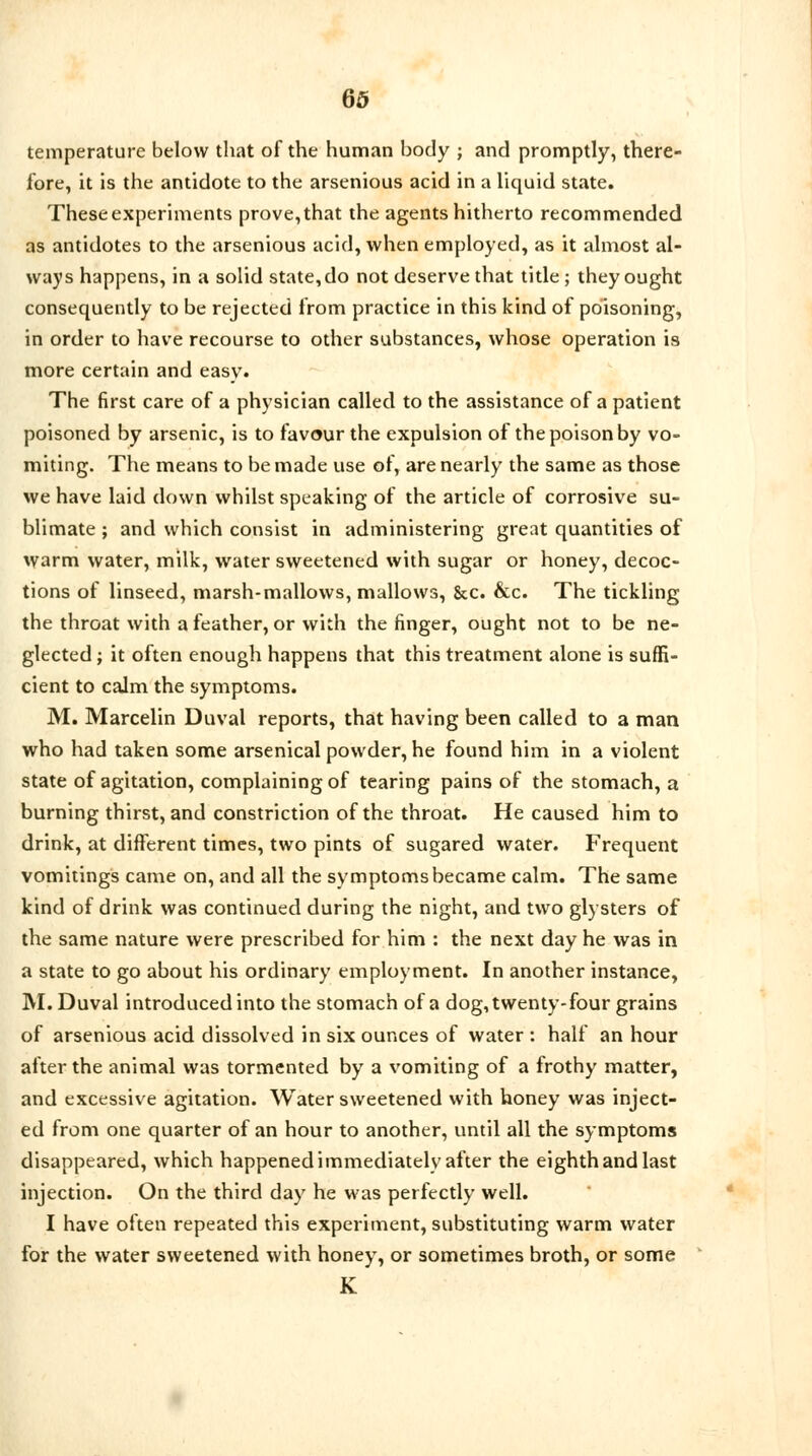 temperature below that of the human body ; and promptly, there- fore, it is the antidote to the arsenious acid in a liquid state. These experiments prove, that the agents hitherto recommended as antidotes to the arsenious acid, when employed, as it almost al- ways happens, in a solid state, do not deserve that title; they ought consequently to be rejected from practice in this kind of poisoning, in order to have recourse to other substances, whose operation is more certain and easy. The first care of a physician called to the assistance of a patient poisoned by arsenic, is to favour the expulsion of the poison by vo- miting. The means to be made use of, are nearly the same as those we have laid down whilst speaking of the article of corrosive su- blimate ; and which consist in administering great quantities of warm water, milk, water sweetened with sugar or honey, decoc- tions of linseed, marsh-mallows, mallows, &c. &c. The tickling the throat with a feather, or with the finger, ought not to be ne- glected ; it often enough happens that this treatment alone is suffi- cient to calm the symptoms. M. Marcelin Duval reports, that having been called to a man who had taken some arsenical powder, he found him in a violent state of agitation, complaining of tearing pains of the stomach, a burning thirst, and constriction of the throat. He caused him to drink, at different times, two pints of sugared water. Frequent vomitings came on, and all the symptoms became calm. The same kind of drink was continued during the night, and two glysters of the same nature were prescribed for him : the next day he was in a state to go about his ordinary employment. In another instance, M. Duval introduced into the stomach of a dog, twenty-four grains of arsenious acid dissolved in six ounces of water : half an hour after the animal was tormented by a vomiting of a frothy matter, and excessive agitation. Water sweetened with honey was inject- ed from one quarter of an hour to another, until all the symptoms disappeared, which happened immediately after the eighth and last injection. On the third day he was perfectly well. I have often repeated this experiment, substituting warm water for the water sweetened with honey, or sometimes broth, or some K