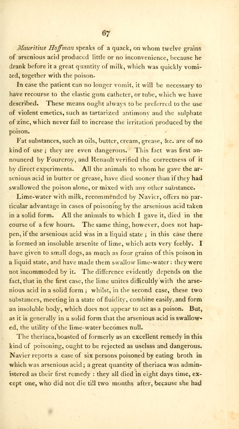 Mauritius Hoffman speaks of a quack, on whom twelve grains of arsenious acid produced little or no inconvenience, because he drank before it a great quantity of milk, which was quickly vomi- ted, together with the poison. In case the patient can no longer vomit, it will be necessary to have recourse to the elastic gum catheter, or tube, which we have described. These means ought always to be preferred to the use of violent emetics, such as tartarized antimom and the sulphate of zinc, which never fail to increase the irritation produced by the poison. Fat substances, such as oils, butter, cream, grease, 8cc. are of no kind of use ; they are even dangerous. This fact was first an- nounced by Fourcroy, and Renault verified the correctness of it by direct experiments. All the animals to whom he gave the ar- senious acid in butter or grease, have died sooner than if they had swallowed the poison alone, or mixed with any other substance. Lime-water with milk, recommended by Navier, offers no par- ticular advantage in cases of poisoning by the arsenious acid taken in a solid form. All the animals to which I gave it, died in the course of a few hours. The same thing, however, does not hap- pen, if the arsenious acid was in a liquid state ; in this case there is formed an insoluble arsenite of lime, which acts very feebly. I have given to small dogs, as much as four grains of this poison in a liquid state, and have made them swallow lime-water: they were not incommoded by it. The difference evidently depends on the fact, that in the fir3t case, the lime unites difficultly with the arse- nious acid in a solid form ; whilst, in the second case, these two substances, meeting in a state of fluidity, combine easily, and form an insoluble body, which does not appear to act as a poison. But, as it is generally in a solid form that the arsenious acid is swallow- ed, the utility of the lime-water becomes null. The theriaca, boasted of formerly as an excellent remedy in this kind of poisoning, ought to be rejected as uselsss and dangerous. Navier reports a case of six persons poisoned by eating broth in which was arsenious acid; a great quantity of theriaca was admin- istered as their first remedy : they all died in eight days time, ex- cept one, who did not die till two months after, because she had