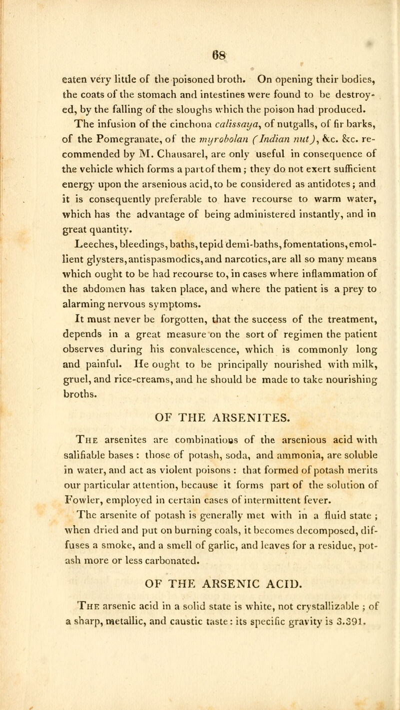 eaten very little of the poisoned broth. On opening their bodies, the coats of the stomach and intestines were found to be destroy- ed, by the falling of the sloughs which the poison had produced. The infusion of the cinchona calissaya, of nutgalls, of fir barks, of the Pomegranate, of the myrobolan (Indian nut J, &c. Sec. re- commended by M. Chausarel, are only useful in consequence of the vehicle which forms a part of them; they do not exert sufficient energy upon the arsenious acid,to be considered as antidotes; and it is consequently preferable to have recourse to warm water, which has the advantage of being administered instantly, and in great quantity. Leeches, bleedings, baths, tepid demi-baths, fomentations,emol- lient glysters,antispasmodics, and narcotics,are all so many means which ought to be had recourse to, in cases where inflammation of the abdomen has taken place, and where the patient is a prey to alarming nervous symptoms. It must never be forgotten, that the success of the treatment, depends in a great measure on the sort of regimen the patient observes during his convalescence, which is commonly long and painful. He ought to be principally nourished with milk, gruel, and rice-creams, and he should be made to take nourishing broths. OF THE ARSENITES. The arsenites are combinations of the arsenious acid with salifiable bases : those of potash, soda, and ammonia, are soluble in water, and act as violent poisons : that formed of potash merits our particular attention, because it forms part of the solution of Fowler, employed in certain cases of intermittent fever. The arsenite of potash is generally met with in a fluid state ; when dried and put on burning toals, it becomes decomposed, dif- fuses a smoke, and a smell of garlic, and leaves for a residue, pot- ash more or less carbonated. OF THE ARSENIC ACID. The arsenic acid in a solid state is white, not crystallizable ; of a sharp, metallic, and caustic taste: its specific gravity is 3.391.