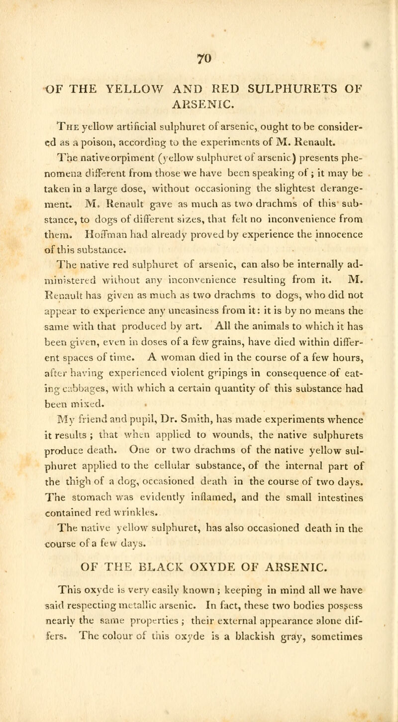 OF THE YELLOW AND RED SULPHURETS OF ARSENIC. The yellow artificial sulphuret of arsenic, ought to be consider- ed as a poison, according to the experiments of M. Renault. The nativeorpiment (yellow sulphuret of arsenic) presents phe- nomena different from those we have been speaking of; it may be taken in a large dose, without occasioning the slightest derange- ment. M. Renault gave as much as two drachms of this sub- stance, to dogs of different sizes, that felt no inconvenience from them. Hoffman had already proved by experience the innocence of this substance. The native red sulphuret of arsenic, can also be internally ad- ministered without any inconvenience resulting from it. M. Renault has given as much as two drachms to dogs, who did not appear to experience any uneasiness from it: it is by no means the same with that produced by art. All the animals to which it has been given, even in doses of a few grains, have died within differ- ent spaces of time. A woman died in the course of a few hours, after having experienced violent gripings in consequence of eat- ing cabbages, with which a certain quantity of this substance had been mixed. My friend and pupil. Dr. Smith, has made experiments whence it results ; that when applied to wounds, the native sulphurets produce death. One or two drachms of the native yellow sul- phuret applied to the cellular substance, of the internal part of the thigh of a dog, occasioned death in the course of two days. The stomach was evidently inflamed, and the small intestines contained red wrinkles. The native yellow sulphuret, has also occasioned death in the course of a few days. OF THE BLACK OXYDE OF ARSENIC. This oxyde is very easily known ; keeping in mind all we have said respecting metallic arsenic. In fact, these two bodies possess nearly the same properties ; their external appearance alone dif- fers. The colour of this oxyde is a blackish gray, sometimes