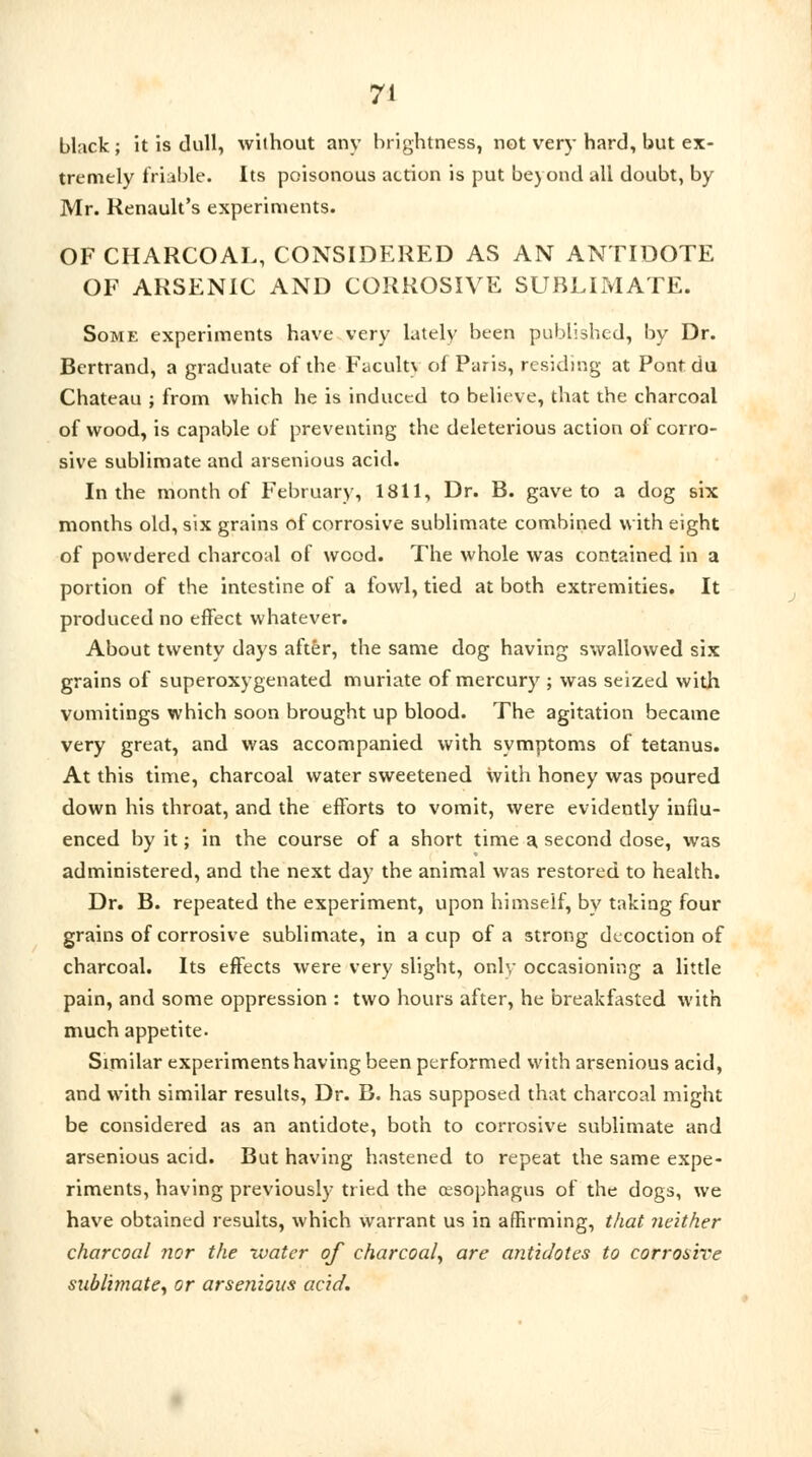 black ; it is dull, without any brightness, not very hard, but ex- tremely friable. Its poisonous action is put beyond all doubt, by Mr. Renault's experiments. OF CHARCOAL, CONSIDERED AS AN ANTIDOTE OF ARSENIC AND CORROSIVE SUBLIMATE. Some experiments have very lately been published, by Dr. Bertrand, a graduate of the Facult\ of Paris, residing at Pont du Chateau ; from which he is induced to believe, that the charcoal of wood, is capable of preventing the deleterious action ol corro- sive sublimate and arsenious acid. In the month of February, 1811, Dr. B. gave to a dog six months old, six grains of corrosive sublimate combined with eight of powdered charcoal of wood. The whole was contained in a portion of the intestine of a fowl, tied at both extremities. It produced no effect whatever. About twenty days after, the same dog having swallowed six grains of superoxygenated muriate of mercury ; was seized with vomitings which soon brought up blood. The agitation became very great, and was accompanied with symptoms of tetanus. At this time, charcoal water sweetened with honey was poured down his throat, and the efforts to vomit, were evidently influ- enced by it; in the course of a short time a second dose, was administered, and the next day the animal was restored to health. Dr. B. repeated the experiment, upon himself, by taking four grains of corrosive sublimate, in a cup of a strong decoction of charcoal. Its effects were very slight, onlv occasioning a little pain, and some oppression : two hours after, he breakfasted with much appetite. Similar experiments having been performed with arsenious acid, and with similar results, Dr. B. has supposed that charcoal might be considered as an antidote, both to corrosive sublimate and arsenious acid. But having hastened to repeat the same expe- riments, having previously tried the oesophagus of the dogs, we have obtained results, which warrant us in affirming, that neither charcoal nor the water of charcoal, are antidotes to corrosive sublimate, or arsenious acid.