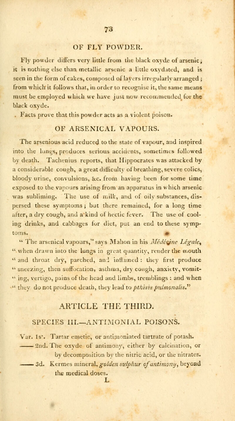 OF FLY POWDER. Fly powder differs very little from the black oxvde of arsenic, it is nothing else than metallic arsenic a little oxyduted, and is seen in the form of cakes, composed of layers irregularly arranged ; from which it follows that, in order to recognise it, the same means must be employed which we have just now recommended for the black oxyde. . Facts prove that this powder acts as a violent poison. OF ARSENICAL VAPOURS. The arsenious acid reduced to the state of vapour, and inspired into the lungs, produces serious accidents, sometimes followed by death. Tachenius reports, that Hippocrates was attacked by a considerable cough, a great difficulty of breathing, severe colics, bloody urine, convulsions, Sec. from having been lor some time exposed to the vapours arising from an apparatus in which arsenic was subliming. The use of milk, and of oily substances, dis- persed these symptoms ; but there remained, for a long time alter, a dry cough, and a'kind of hectic fever. The use of cool- ing drinks, and cabbages for diet, put an end to these symp- toms. *  The arsenical vapours, says Mahon in his Medetyzie Legale^  when drawn into the lungs in great quantity, render the mouth 41 and throat dry, parched, an! inthur.ed : they first produce 44 sneezing, then suffocation, asthma, dry cough, anxittv, vomit- 44 ing, vertigo, pains of the head and limbs, tremblings : and when  they do not produce death, they lead to pthisis pidrnonalis. ARTICLE THE THIRD. SPECIES III.—ANTIMONIAL POISONS. Var. ls% Tartar emetic, or antimoniated tartrate of potash. 2nd. The oxvde of antimony, either by calcination, or by decomposition by the nitric acid, or the nitrates. —— 3d. Kermes mineral, golden sulphur of antimony, beyond the medical doses. L