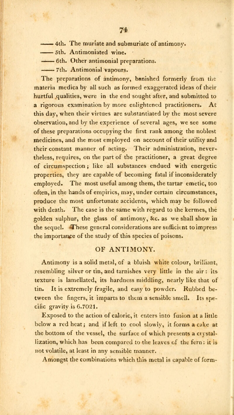 ■ 4th. The muriate and submuriate of antimony. 5th. Antimoniated wine. - 6th. Other antimonial preparations. 7th. Antimonial vapours. The preparations of antimony, banished formerly from the materia medica by all such as formed exaggerated ideas of their hurtful qualities, were in the end sought after, and submitted to a rigorous examination by more enlightened practitioners. At this day, when their virtues are substantiated by the most severe observation, and by the experience of several ages, we see some of these preparations occupying the first rank among the noblest medicines, and the most employed on account of their utility and their constant manner of acting. Their administration, never- theless, requires, on the part of the practitioner, a great degree of circumspection ; like all substances endued with energetic properties, they are capable of becoming fatal if inconsiderately employed. The most useful among them, the tartar emetic, too often, in the hands of empirics, may, under certain circumstances, produce the most unfortunate accidents, which may be followed with death. The case is the same with regard to the kermes, the golden sulphur, the glass of antimony, &c. as we shall show in the sequel. *These general considerations are sufficient to impress the importance of the study of this species of poisons. OF ANTIMONY. Antimony is a solid metal, of a bluish white colour, brilliant, resembling silver or tin, and tarnishes very little in the air: its- texture is lamellated, its hardness middling, nearly like that of tin. It is extremely fragile, and easy to powder. Rubbed be- tween the fingers, it imparts to them a sensible smell. Its spe- cific gravity is 6.7021. Exposed to the action of caloric, it enters into fusion at a little below a red heat; and if left to cool slowly, it forms a cake at the bottom of the vessel, the surface of which presents a crystal- lization, which has been compared to the leaves of the fern: it is not volatile, at least in any sensible manner. Amongst the combinations which this metal is capable of form-