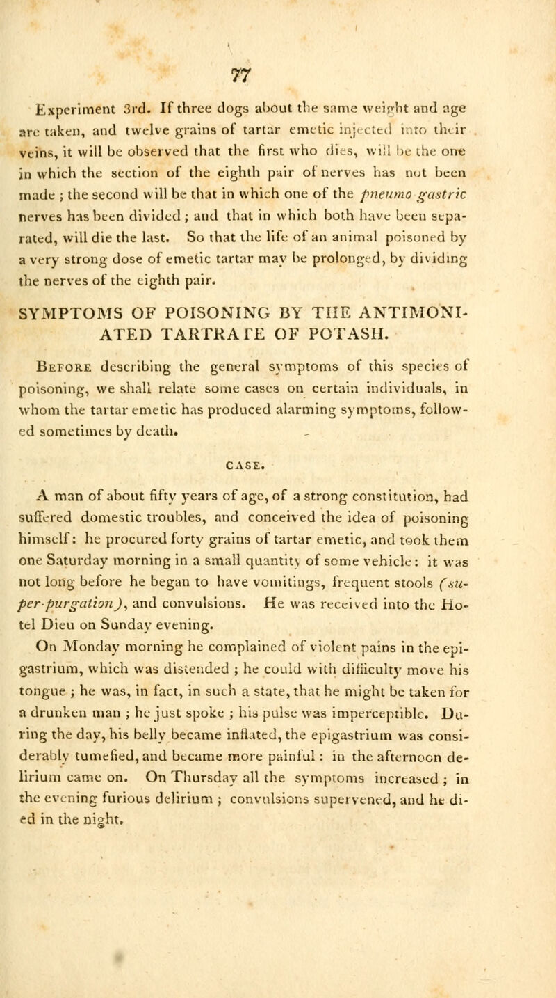 Experiment 3rd. If three clogs about the same weight and age are taken, and twelve grains of tartar emetic injected into their veins, it will be observed that the first who dies, will be the one in which the section of the eighth pair of nerves has not been made ; the second will be that in which one of the pneumo gastric nerves has been divided; and that in which both have been sepa- rated, will die the last. So that the life of an animal poisoned by a very strong dose of emetic tartar may be prolonged, by dividing the nerves of the eighth pair. SYMPTOMS OF POISONING BY THE ANTIMONI- ATED TARTRATE OF POTASH. Before describing the general symptoms of this species of poisoning, we shall relate some cases on certain individuals, in whom the tartar emetic has produced alarming symptoms, follow- ed sometimes by death. CASE. A man of about fifty years of age, of a strong constitution, had suffered domestic troubles, and conceived the idea of poisoning himself: he procured forty grains of tartar emetic, and took them one Saturday morning in a small quantit\ of some vehicle : it was not long before he began to have vomitings, frequent stools (su- per-purgation), and convulsions. He was received into the Ho- tel Dieu on Sunday evening. On Monday morning he complained of violent pains in the epi- gastrium, which was distended ; he could with difficulty move his tongue ; he was, in fact, in such a state, that he might be taken for a drunken man ; he just spoke ; his pulse was imperceptible. Du- ring the day, his belly became inflated, the epigastrium was consi- derably tumefied, and became more painful: in the afternoon de- lirium came on. On Thursday all the symptoms increased j in the evening furious delirium ; convulsions supervened, and he di- ed in the night.