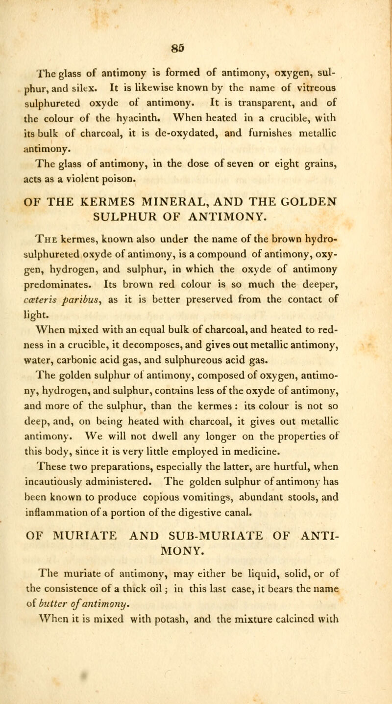 The glass of antimony is formed of antimony, oxygen, sul- phur, and silcx. It is likewise known by the name of vitreous sulphureted oxyde of antimony. It is transparent, and of the colour of the hyacinth. When heated in a crucible, with its bulk of charcoal, it is de-oxydated, and furnishes metallic antimony. The glass of antimony, in the dose of seven or eight grains, acts as a violent poison. OF THE KERMES MINERAL, AND THE GOLDEN SULPHUR OF ANTIMONY. The kermes, known also under the name of the brown hydro- sulphureted oxyde of antimony, is a compound of antimony, oxy- gen, hydrogen, and sulphur, in which the oxyde of antimony predominates. Its brown red colour is so much the deeper, cceteris paribus, as it is better preserved from the contact of light. When mixed with an equal bulk of charcoal, and heated to red- ness in a crucible, it decomposes, and gives out metallic antimony, water, carbonic acid gas, and sulphureous acid gas. The golden sulphur ol antimony, composed of oxygen, antimo- ny, hydrogen, and sulphur, contains less of the oxyde of antimony, and more of the sulphur, than the kermes : its colour is not so deep, and, on being heated with charcoal, it gives out metallic antimony. We will not dwell any longer on the properties of this body, since it is very little employed in medicine. These two preparations, especially the latter, are hurtful, when incautiously administered. The golden sulphur of antimony has been known to produce copious vomitings, abundant stools, and inflammation of a portion of the digestive canal. OF MURIATE AND SUB-MURIATE OF ANTI- MONY. The muriate of antimony, may either be liquid, solid, or of the consistence of a thick oil; in this last case, it bears the name of butter of antimony. When it is mixed with potash, and the mixture calcined with