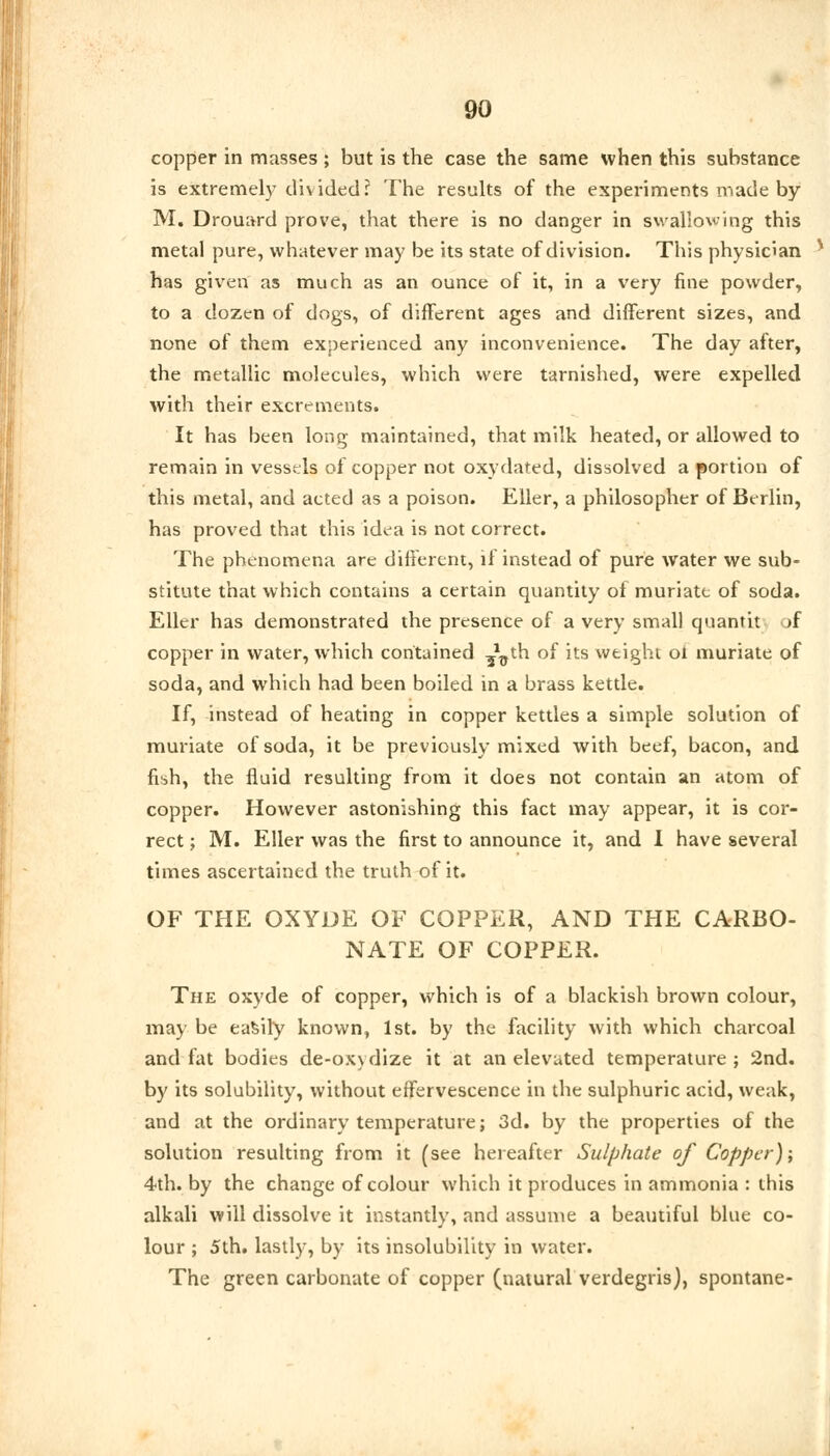 copper in masses ; but is the case the same when this substance is extremely divided? The results of the experiments made by M. Drouard prove, that there is no danger in swallowing this metal pure, whatever may be its state of division. This physician * has given as much as an ounce of it, in a very fine powder, to a dozen of dogs, of different ages and different sizes, and none of them experienced any inconvenience. The day after, the metallic molecules, which were tarnished, were expelled with their excrements. It has been long maintained, that milk heated, or allowed to remain in vessels of copper not oxydated, dissolved a portion of this metal, and acted as a poison. Eller, a philosopher of Berlin, has proved that this idea is not correct. The phenomena are different, if instead of pure water we sub- stitute that which contains a certain quantity of muriate of soda. Eller has demonstrated the presence of a very small quantit >f copper in water, which contained ^th of its weight ot muriate of soda, and which had been boiled in a brass kettle. If, instead of heating in copper kettles a simple solution of muriate of soda, it be previously mixed with beef, bacon, and fish, the fluid resulting from it does not contain an atom of copper. However astonishing this fact may appear, it is cor- rect ; M. Eller was the first to announce it, and I have several times ascertained the truth of it. OF THE OXYDE OF COPPER, AND THE CARBO- NATE OF COPPER. The oxyde of copper, which is of a blackish brown colour, may be easily known, 1st. by the facility with which charcoal and fat bodies de-oxydize it at an elevated temperature ; 2nd. by its solubility, without effervescence in the sulphuric acid, weak, and at the ordinary temperature; 3d. by the properties of the solution resulting from it (see hereafter Sulphate of Copper); 4th. by the change of colour which it produces in ammonia : this alkali will dissolve it instantly, and assume a beautiful blue co- lour ; 5th. lastly, by its insolubility in water. The green carbonate of copper (natural verdegris), spontane-