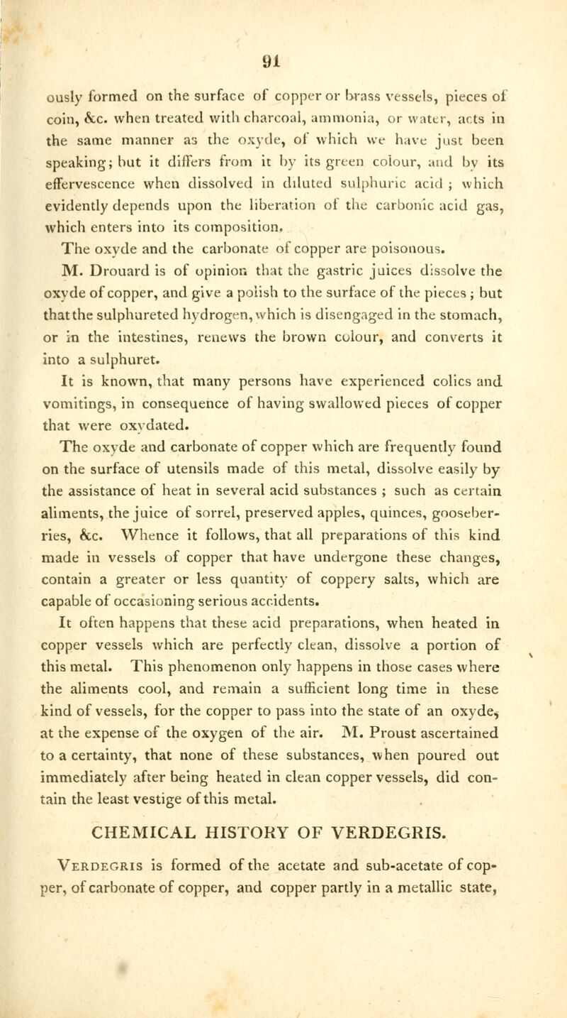 ously formed on the surface of copper or brass vessels, pieces of coin, &c. when treated with charcoal, ammonia, or water, acts in the same manner as the oxyde, of which we have just been speaking; but it differs from it by its green colour, and by its effervescence when dissolved in diluted sulphuric acid ; which evidently depends upon the liberation of the carbonic acid gas, which enters into its composition. The oxyde and the carbonate of copper are poisonous. M. Drouard is of opinion that the gastric juices dissolve the oxvde of copper, and give a polish to the surface of the pieces j but that the sulphureted hydrogen, which is disengaged in the stomach, or in the intestines, renews the brown colour, and converts it into a sulphuret. It is known, that many persons have experienced colics and vomitings, in consequence of having swallowed pieces of copper that were oxydated. The oxyde and carbonate of copper which are frequently found on the surface of utensils made of this metal, dissolve easily by the assistance of heat in several acid substances ; such as certain aliments, the juice of sorrel, preserved apples, quinces, gooseber- ries, &c. Whence it follows, that all preparations of this kind made in vessels of copper that have undergone these changes, contain a greater or less quantity of coppery salts, which are capable of occasioning serious accidents. It often happens that these acid preparations, when heated in copper vessels which are perfectly clean, dissolve a portion of this metal. This phenomenon only happens in those cases where the aliments cool, and remain a sufficient long time in these kind of vessels, for the copper to pass into the state of an oxyde$ at the expense of the oxygen of the air. M. Proust ascertained to a certainty, that none of these substances, when poured out immediately after being heated in clean copper vessels, did con- tain the least vestige of this metal. CHEMICAL HISTORY OF VERDEGRIS. Verdegris is formed of the acetate and sub-acetate of cop- per, of carbonate of copper, and copper partly in a metallic state,