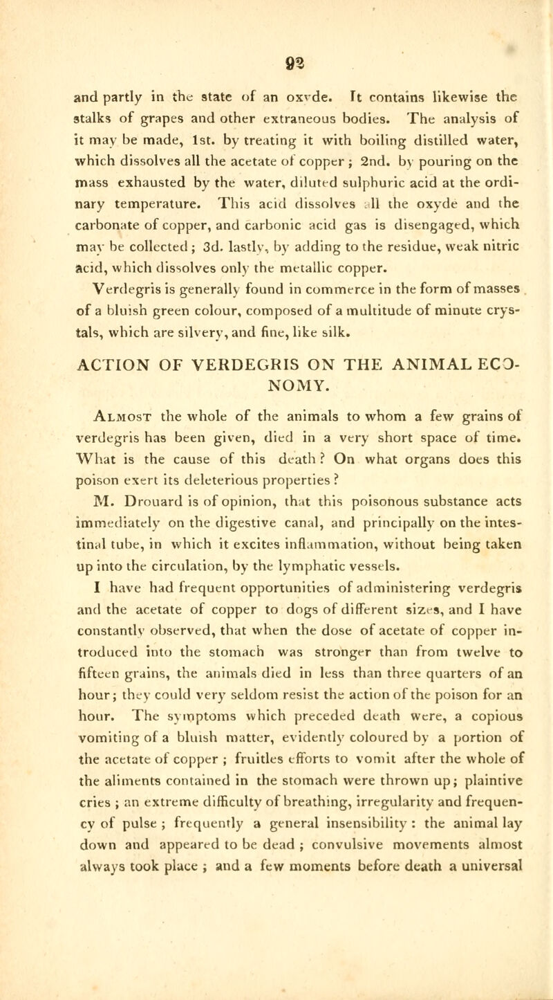 and partly in the state of an oxrde. It contains likewise the stalks of grapes and other extraneous bodies. The analysis of it may be made, 1st. by treating it with boiling distilled watery which dissolves all the acetate of copper ; 2nd. by pouring on the mass exhausted by the water, diluted sulphuric acid at the ordi- nary temperature. This acid dissolves all the oxyde and the carbonate of copper, and carbonic acid gas is disengaged, which may be collected ; 3d. lastly, by adding to the residue, weak nitric acid, which dissolves only the metallic copper. Verdegris is generally found in commerce in the form of masses of a bluish green colour, composed of a multitude of minute crys- tals, which are silvery, and fine, like silk. ACTION OF VERDEGRIS ON THE ANIMAL ECO- NOMY. Almost the whole of the animals to whom a few grains of verdegris has been given, died in a very short space of time. What is the cause of this death ? On what organs does this poison exert its deleterious properties ? M. Drouard is of opinion, that this poisonous substance acts immediately on the digestive canal, and principally on the intes- tinal tube, in which it excites inflammation, without being taken up into the circulation, by the lymphatic vessels. I have had frequent opportunities of administering verdegris and the acetate of copper to dogs of different sizes, and I have constantly observed, that when the dose of acetate of copper in- troduced into the stomach was stronger than from twelve to fifteen grains, the animals died in less than three quarters of an hour; they could very seldom resist the action of the poison for an hour. The symptoms which preceded death were, a copious vomiting of a bluish matter, evidently coloured by a portion of the acetate of copper ; fruitles efforts to vomit after the whole of the aliments contained in the stomach were thrown up; plaintive cries ; an extreme difficulty of breathing, irregularity and frequen- cy of pulse ; frequently a general insensibility : the animal lay down and appeared to be dead ; convulsive movements almost always took place ; and a few moments before death a universal