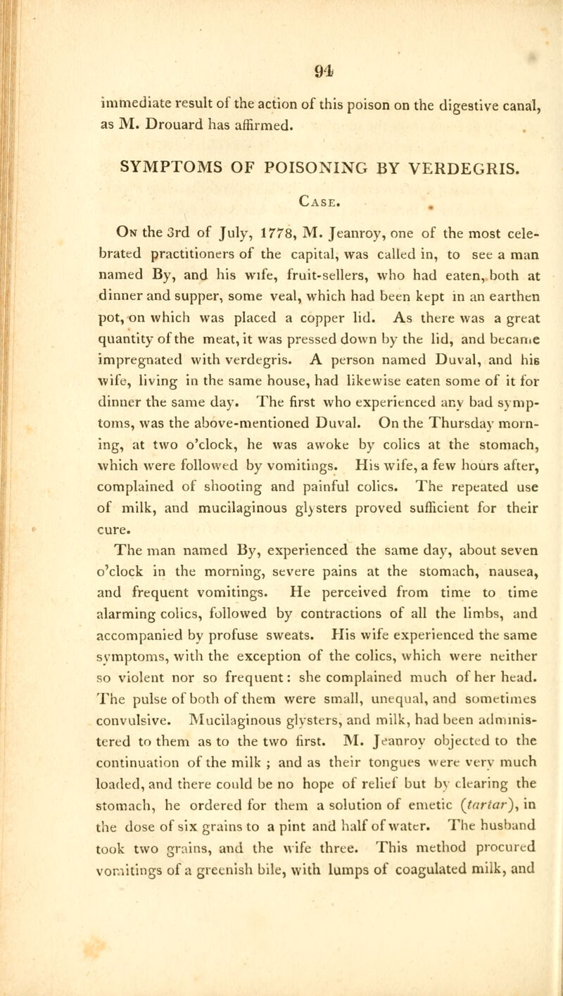 immediate result of the action of this poison on the digestive canal, as M. Drouard has affirmed. SYMPTOMS OF POISONING BY VERDEGRIS. Case. On the 3rd of July, 1778, M. Jeanroy, one of the most cele- brated practitioners of the capital, was called in, to see a man named By, and his wife, fruit-sellers, who had eaten, both at dinner and supper, some veal, which had been kept in an earthen pot, on which was placed a copper lid. As there was a great quantity of the meat, it was pressed down by the lid, and became impregnated with verdegris. A person named Duval, and his wife, living in the same house, had likewise eaten some of it for dinner the same day. The first who experienced any bad symp- toms, was the above-mentioned Duval. On the Thursday morn- ing, at two o'clock, he was awoke by colics at the stomach, which were followed by vomitings. His wife, a few hours after, complained of shooting and painful colics. The repeated use of milk, and mucilaginous glysters proved sufficient for their cure. The man named By, experienced the same day, about seven o'clock in the morning, severe pains at the stomach, nausea, and frequent vomitings. He perceived from time to time alarming colics, followed by contractions of all the limbs, and accompanied by profuse sweats. His wife experienced the same svmptoms, with the exception of the colics, which were neither so violent nor so frequent: she complained much of her head. The pulse of both of them were small, unequal, and sometimes convulsive. Mucilaginous glysters, and milk, had been adminis- tered to them as to the two first. M. Jeanroy objected to the continuation of the milk ; and as their tongues were very much loaded, and there could be no hope of relief but by clearing the stomach, he ordered for them a solution of emetic (tartar), in the dose of six grains to a pint and half of water. The husband took two grains, and the wife three. This method procured vomitings of a greenish bile, with lumps of coagulated milk, and