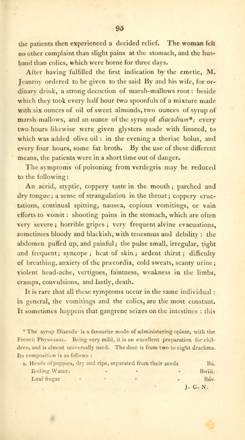 the patients then experienced a decided relief. The woman felt no other complaint than slight pains at the stomach, and the hus- band than colics, which were borne for three days. After having fulfilled the first indication by the emetic, M. Jeanroy ordered to be given to the said By and his wife, for or- dinary drink, a strong decoction of marsh-mallows root: beside which they took every half hour two spoonfuls of a mixture made with six ounces of oil of sweet almonds, two ounces of syrup of marsh-mallows, and an ounce of the syrup of diacodium*; every two hours likewise were given glysters made with linseed, to which was added olive oil: in the evening a theriac bolus, and every four hours, some fat broth. By the use of these different means, the patients were in a short time out of danger. The symptoms of poisoning from verdegris may be reduced to the following: An acrid, styptic, coppery taste in the mouth; parched and dry tongue; a sense of strangulation in the throat; coppery eruc- tations, continual spitting, nausea, copious vomitings, or vain efforts to vomit: shooting pains in the stomach, which are often very severe ; horrible gripes ; very frequent alvine evacuations, sometimes bloody and blackish, with tenesmus and debility : the abdomen puffed up, and painful; the pulse small, irregular, tight and frequent; syncope; heat of skin; ardent thirst; difficulty of breathing, anxiety of the praecordia, cold sweats, scanty urine; violent head-ache, vertigoes, faintness, weakness in the limbs, cramps, convulsions, and lastly, death. It is rare that all these symptoms occur in the same individual : in general, the vomitings and the colics, are the most constant. It sometimes happens that gangrene seizes on the intestines : this * The syrup Diacode is a favourite mode of administering opium, with the French Physicians. Being very mild, it is an excellent preparation for chil- dren, and is almost universally used. The dose is from two to eight drachms. Its composition is as follows : fy. Heads of poppies, dry and ripe, separated from their seeds lbi. Boiling Water. - - lbviii. Loaf Sugar ... . ll>Iv- J. G.N.