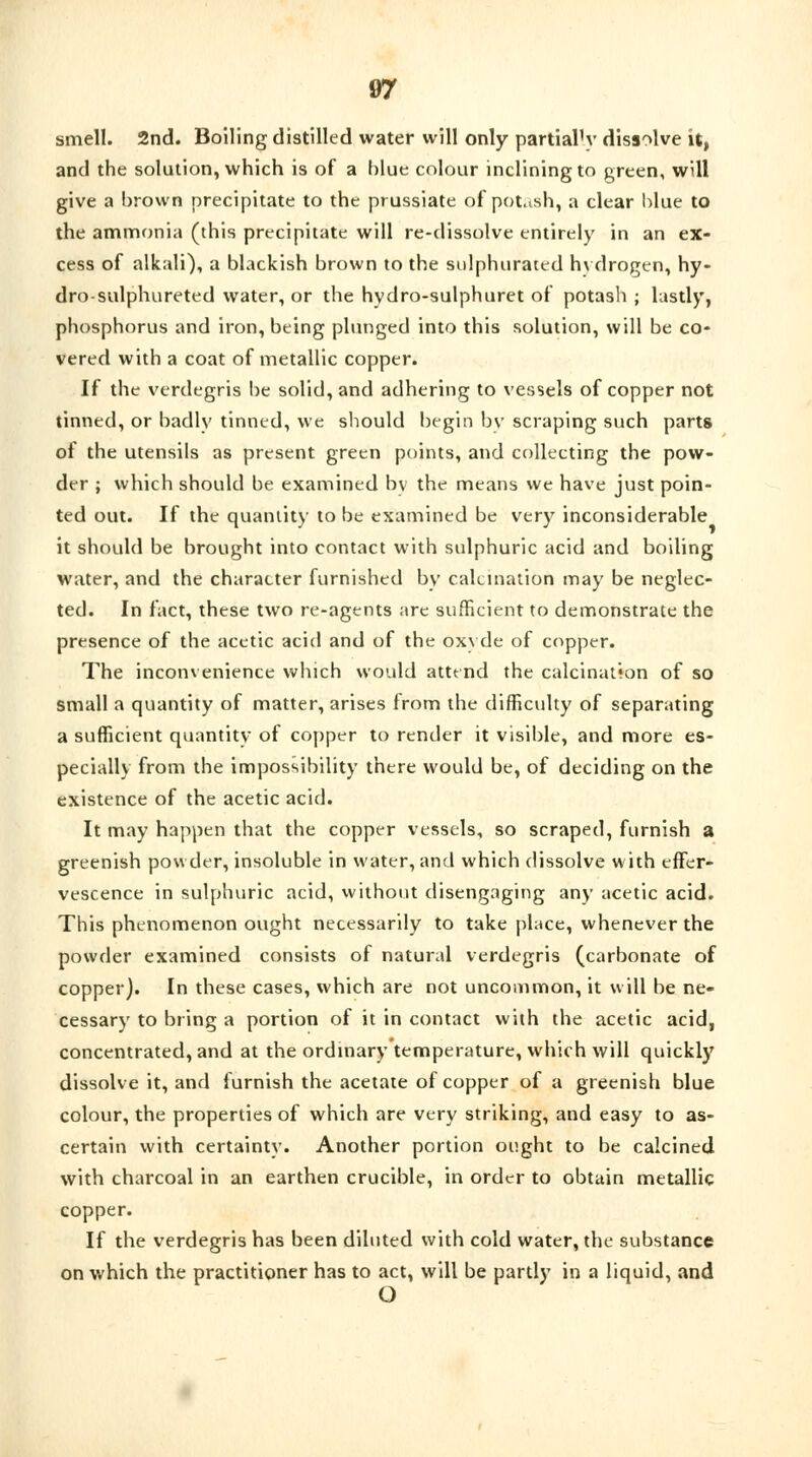 smell. 2nd. Boiling distilled water will only partially dissolve it, and the solution, which is of a blue colour inclining to green, will give a brown precipitate to the prussiate of potash, a clear blue to the ammonia (this precipitate will re-dissolve entirely in an ex- cess of alkali), a blackish brown to the sulphurated hydrogen, hy- dro-sulphureted water, or the hydro-sulphuret of potash ; lastly, phosphorus and iron, being plunged into this solution, will be co- vered with a coat of metallic copper. If the verdegris be solid, and adhering to vessels of copper not tinned, or badly tinned, we should begin by scraping such parts of the utensils as present green points, and collecting the pow- der ; which should be examined by the means we have just poin- ted out. If the quantity to be examined be very inconsiderable it should be brought into contact with sulphuric acid and boiling water, and the character furnished by calcination may be neglec- ted. In fact, these two re-agents are sufficient to demonstrate the presence of the acetic acid and of the oxyde of copper. The inconvenience which would attend the calcination of so small a quantity of matter, arises from the difficulty of separating a sufficient quantity of copper to render it visible, and more es- pecially from the impossibility there would be, of deciding on the existence of the acetic acid. It may happen that the copper vessels, so scraped, furnish a greenish powder, insoluble in water, and which dissolve with effer- vescence in sulphuric acid, without disengaging any acetic acid. This phenomenon ought necessarily to take place, whenever the powder examined consists of natural verdegris (carbonate of copper). In these cases, which are not uncommon, it will be ne- cessary to bring a portion of it in contact with the acetic acid, concentrated, and at the ordinary temperature, which will quickly dissolve it, and furnish the acetate of copper of a greenish blue colour, the properties of which are very striking, and easy to as- certain with certainty. Another portion ought to be calcined with charcoal in an earthen crucible, in order to obtain metallic copper. If the verdegris has been diluted with cold water, the substance on which the practitioner has to act, will be partly in a liquid, and O