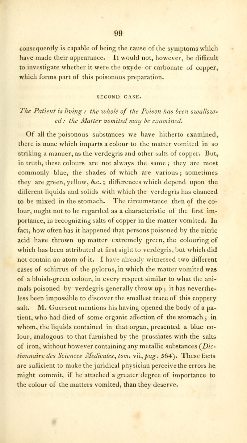 consequently is capable of being the cause of the symptoms which have made their appearance. It would not, however, be difficult to investigate whether it were the oxyde or carbonate of copper, which forms part of this poisonous preparation. SECOND CASE. The Patient is living: the rvhole of the Poison has been swallow- ed : the Matter vomited may be examined. Of all the poisonous substances we have hitherto examined, there is none which imparts a colour to the matter vomited in so striking a manner, as the verdegris and other salts; of copper. But, in truth, these colours are not always the same ; they are most commonly blue, the shades of which are various ; sometimes they are green, yellow, &c.; differences which depend upon the different liquids and solids with which the verdegris has chanced to be mixed in the stomach. The circumstance then of the co- lour, ought not to be regarded as a characteristic of the first im- portance, in recognizing salts of copper in the matter vomited. In fact, how often has it happened that persons poisoned by the nitric acid have thrown up matter extremely green, the colouring of which has been attributed at fust sight to verdegris, but which did not contain an atom of it. I have already witnessed two different cases of schirrus of the pylorus, in which the matter vomited was of a bluish-green colour, in every respect similar to what the ani- mals poisoned by verdegris generally throw up ; it has neverthe- less been impossible to discover the smallest trace of this coppery salt. M. Guersent mentions his having opened the body of a pa- tient, who had died of some organic affection of the stomach j in whom, the liquids contained in that organ, presented a blue co- lour, analogous to that furnished by the prussiates with the salts of iron, without however containing any metallic substances (Dic- tionnaire des Sciences Medicates, torn. x\\,pag. 564). These facts are sufficient to make the juridical physician perceive the errors he might commit, if he attached a greater degree of importance to the colour of the matters vomited, than they deserve.