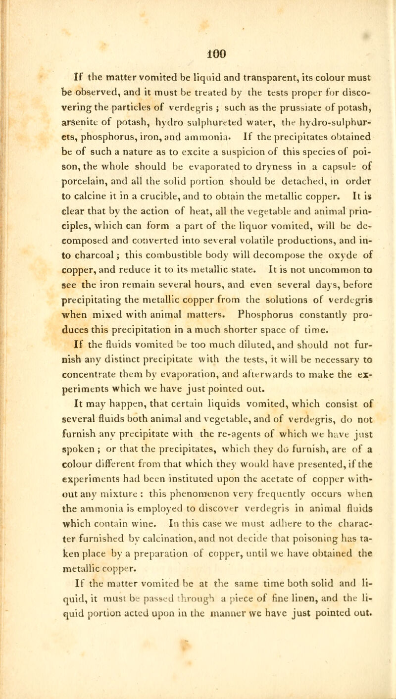 If the matter vomited be liquid and transparent, its colour must be observed, and it must be treated by the tests proper for disco- vering the particles of verdegris ; such as the prussiate of potash, arsenite of potash, hydro sulphurcted water, the hydro-sulphur- ets, phosphorus, iron, and ammonia. If the precipitates obtained be of such a nature as to excite a suspicion of this species of poi- son, the whole should be evaporated to dryness in a capsule of porcelain, and all the solid portion should be detached, in order to calcine it in a crucible, and to obtain the metallic copper. It is clear that by the action of heat, all the vegetable and animal prin- ciples, which can form a part of the liquor vomited, will be de- composed and converted into several volatile productions, and in- to charcoal; this combustible body will decompose the oxyde of copper, and reduce it to its metallic state. It is not uncommon to see the iron remain several hours, and even several days, before precipitating the metallic copper from the solutions of verdegris when mixed with animal matters. Phosphorus constantly pro- duces this precipitation in a much shorter space of time. If the fluids vomited be too much diluted, and should not fur- nish any distinct precipitate with the tests, it will be necessary to concentrate them by evaporation, and afterwards to make the ex- periments which we have just pointed out. It may happen, that certain liquids vomited, which consist of several fluids both animal and vegetable, and of verdegris, do not furnish any precipitate with the re-agents of which we have just spoken ; or that the precipitates, which they do furnish, are of a colour different from that which they would have presented, if the experiments had been instituted upon the acetate of copper with- out any mixture : this phenomenon very frequently occurs when the ammonia is employed to discover verdegris in animal fluids which contain wine. In this case we must adhere to the charac- ter furnished bv calcination, and not decide that poisoning has ta- ken place by a preparation of copper, until we have obtained the metallic copper. If the matter vomited be at the same time both solid and li- quid, it must be passed through a piece of fine linen, and the li- quid portion acted upon in the manner we have just pointed out.