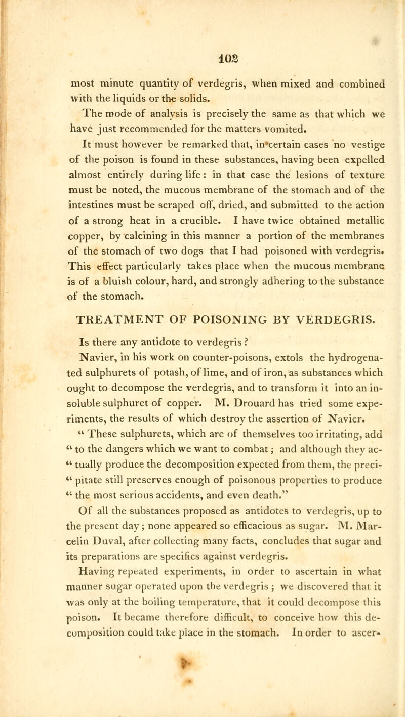 most minute quantity of verdegris, when mixed and combined with the liquids or the solids. The mode of analysis is precisely the same as that which we have just recommended for the matters vomited. It must however be remarked that, in'certain cases no vestige of the poison is found in these substances, having been expelled almost entirely during life : in that case the lesions of texture must be noted, the mucous membrane of the stomach and of the intestines must be scraped off, dried, and submitted to the action of a strong heat in a crucible. I have twice obtained metallic copper, by calcining in this manner a portion of the membranes of the stomach of two dogs that I had poisoned with verdegris. This effect particularly takes place when the mucous membrane is of a bluish colour, hard, and strongly adhering to the substance of the stomach. TREATMENT OF POISONING BY VERDEGRIS. Is there any antidote to verdegris ? Navier, in his work on counter-poisons, extols the hydrogena- ted sulphurets of potash, of lime, and of iron, as substances which ought to decompose the verdegris, and to transform it into an in- soluble sulphuret of copper. M. Drouard has tried some expe- riments, the results of which destroy the assertion of Navier.  These sulphurets, which are of themselves too irritating, add  to the dangers which we want to combat; and although they ac-  tually produce the decomposition expected from them, the preci-  pitate still preserves enough of poisonous properties to produce ** the most serious accidents, and even death. Of all the substances proposed as antidotes to verdegris, up to the present day; none appeared so efficacious as sugar. M. Mar- celin Duval, after collecting many facts, concludes that sugar and its preparations are specifics against verdegris. Having repeated experiments, in order to ascertain in what manner sugar operated upon the verdegris ; we discovered that it was only at the boiling temperature, that it could decompose this poison. It became therefore difficult, to conceive how this de- composition could take place in the stomach. In order to ascer-