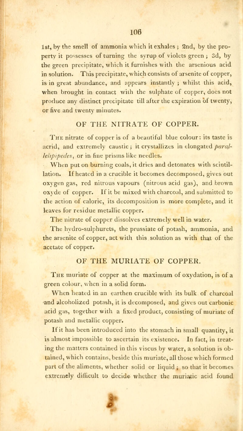 1st, by the smell of ammonia which it exhales ; 2nd, by the pro- perty it possesses of turning the syrup of violets green ; 3d, by the green precipitate, which it furnishes with the arsenious acid in solution. This precipitate, which consists of arsenite of copper, is in great abundance, and appears instantly ; whilst this acid, when brought in contact with the sulphate of copper, does not produce any distinct precipitate till after the expiration of twenty, or five and twenty minutes. OF THE NITRATE OF COPPER. The nitrate of copper is of a beautiful blue colour: its taste is acrid, and extremely caustic; it crystallizes in elongated paral- lehpipedeS) or in fine prisms like needles. When put on burning coals, it dries and detonates with scintil- lation. If heated in a crucible it becomes decomposed, gives out oxygen gas, red nitrous vapours (nitrous acid gas), and brown oxyde of copper. If it be mixed with charcoal, and submitted to the action of caloric, its decomposition is more complete, and it leaves for residue metallic copper. The nitrate of copper dissolves extremely well in water. The hydro-sulphurets, the prussiate of potash, ammonia, and the arsenite of copper, act with this solution as with that of the acetate of copper. OF THE MURIATE OF COPPER. The muriate of copper at the maximum of oxydation, is of a green colour, when in a solid form. When heated in an earthen crucible with its bulk of charcoal -and alcoholized potash, it is decomposed, and gives out carbonic acid gas, together with a fixed product, consisting of muriate of potash and metallic copper. If it has been introduced into the stomach in small quantity, it is almost impossible to ascertain its existence. In fact, in treat- ing the matters contained in this viscus by water, a solution is ob- tained, which contains, beside this muriate, all those which formed part of the aliments, whether solid or liquid; so that it becomes extremely difficult to decide- whether the muriatic acid found