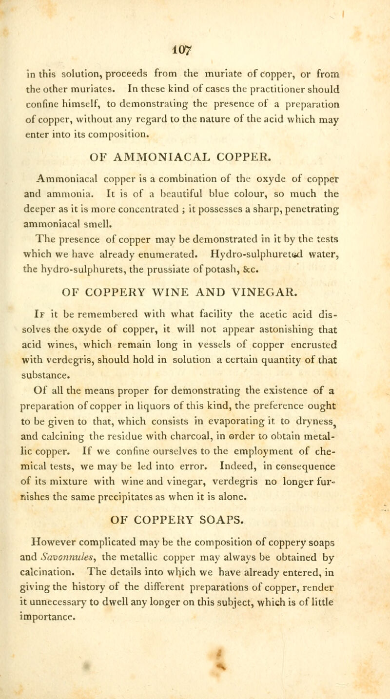 in this solution, proceeds from the muriate of copper, or from the other muriates. In these kind of cases the practitioner should confine himself, to demonstrating the presence of a preparation of copper, without any regard to the nature of the acid which may enter into its composition. OF AMMONIACAL COPPER. Ammoniacal copper is a combination of the oxyde of copper and ammonia. It is of a beautiful blue colour, so much the deeper as it is more concentrated ; it possesses a sharp, penetrating ammoniacal smell. The presence of copper may be demonstrated in it by the tests which we have already enumerated. Hydro-sulphuretttd water, the hydro-sulphurets, the prussiate of potash, 8cc. OF COPPERY WINE AND VINEGAR. If it be remembered with what facility the acetic acid dis- solves the oxyde of copper, it will not appear astonishing that acid wines, which remain long in vessels of copper encrusted with verdegris, should hold in solution a certain quantity of that substance. Of all the means proper for demonstrating the existence of a preparation of copper in liquors of this kind, the preference ought to be given to that, which consists in evaporating it to dryness^ and calcining the residue with charcoal, in order to obtain metal- lic copper. If we confine ourselves to the employment of che- mical tests, we may be led into error. Indeed, in consequence of its mixture with wine and vinegar, verdegris no longer fur- nishes the same precipitates as when it is alone. OF COPPERY SOAPS. However complicated may be the composition of coppery soaps and Savonnules, the metallic copper may always be obtained by calcination. The details into which we have already entered, in giving the history of the different preparations of copper, render it unnecessary to dwell any longer on this subject, which is of little importance.