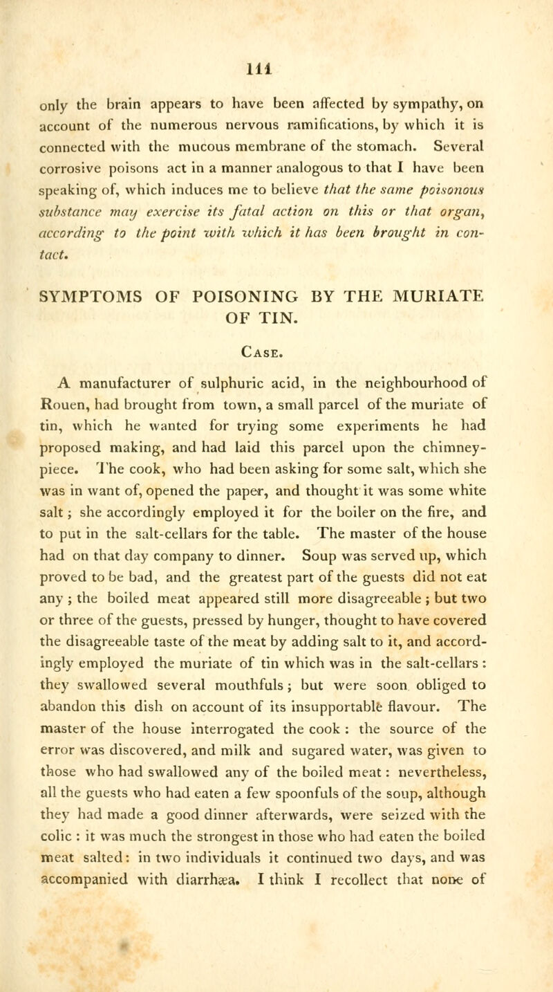 only the brain appears to have been affected by sympathy, on account of the numerous nervous ramifications, by which it is connected with the mucous membrane of the stomach. Several corrosive poisons act in a manner analogous to that I have been speaking of, which induces me to believe that the same poisonous substance may exercise its fatal action on this or that organ, according to the point with which it has been brought in con- tact. SYMPTOMS OF POISONING BY THE MURIATE OF TIN. Case. A manufacturer of sulphuric acid, in the neighbourhood of Rouen, had brought from town, a small parcel of the muriate of tin, which he wanted for trying some experiments he had proposed making, and had laid this parcel upon the chimney- piece. The cook, who had been asking for some salt, which she was in want of, opened the paper, and thought it was some white salt; she accordingly employed it for the boiler on the fire, and to put in the salt-cellars for the table. The master of the house had on that day company to dinner. Soup was served up, which proved to be bad, and the greatest part of the guests did not eat any ; the boiled meat appeared still more disagreeable ; but two or three of the guests, pressed by hunger, thought to have covered the disagreeable taste of the meat by adding salt to it, and accord- ingly employed the muriate of tin which was in the salt-cellars : they swallowed several mouthfuls; but were soon obliged to abandon this dish on account of its insupportable flavour. The master of the house interrogated the cook : the source of the error was discovered, and milk and sugared water, was given to those who had swallowed any of the boiled meat: nevertheless, all the guests who had eaten a few spoonfuls of the soup, although they had made a good dinner afterwards, were seized with the colic : it was much the strongest in those who had eaten the boiled meat salted: in two individuals it continued two days, and was accompanied with diarrhaea. I think I recollect that none of