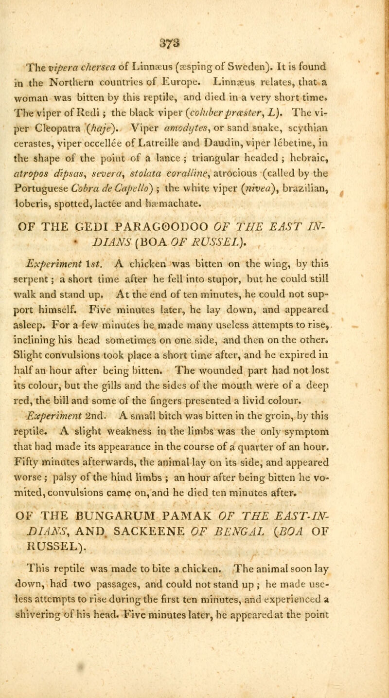 The vipera chcrsca of Linnaeus (sesping of Sweden). It is found in the Northern countries of Europe. Linnaeus relates, that a woman was bitten by this reptile, and died in a very short time. The viper of Rcdi j the black viper (coluber prccster, L). The vi- per Cleopatra (haje). Viper amodijtcs, or sand snake, scythian cerastes, viper occellee of Latreille and Daudin, viper lebetine, in the shape of the point of a lance ; triangular headed ; hebraic, atropos dipsas, severer, stolata coralline, atrocious (called by the Portuguese Cobra deCapello) ; the white viper (nived), brazilian, loberis, spotted, lactee and ha-machate. OF THE GEDI PARAGOODOO OF THE EAST IN- • DIANS (BOA OF RUSSEL). Experiment 1st. A chicken was bitten on the wing, by this serpent; a short time after he fell into stupor, but he could still walk and stand up. At the end of ten minutes, he could not sup- port himself. Five minutes later, he lay down, and appeared asleep. For a few minutes he made many useless attempts to rise, inclining his head sometimes on one side, and then on the other. Slight convulsions took place a short time after, and he expired in half an hour after being bitten. The wounded part had not lost its colour, but the gills and the sides of the mouth were of a deep red, the bill and some of the fingers presented a livid colour. Experiment 2nd. A small bitch was bitten in the groin, by this reptile. A slight weakness in the limbs was the only symptom that had made its appearance in the course of a quarter of an hour. Fifty minutes afterwards, the animal lay on its side, and appeared worse ; palsy of the hind limbs ; an hour after being bitten he vo- mited, convulsions came on, and he died ten minutes after. OF THE BUNG ARUM PAMAK OF THE EAST-IN- DIANS, AND SACKEENE OF BENGAL {BOA OF RUSSEL). This reptile was made to bite a chicken. The animal soon lay down, had two passages, and could not stand up ; he made use- less attempts to rise during the first ten minutes, and experienced a shivering of his head. Five minutes later, he appearedat the point