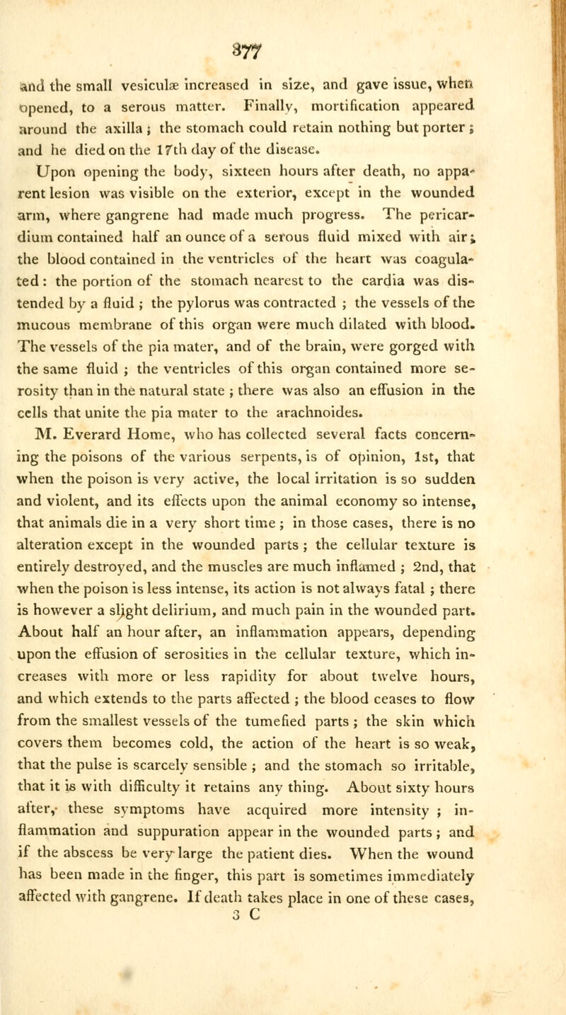 and the small vesiculae increased in size, and gave issue, when opened, to a serous matter. Finally, mortification appeared around the axilla } the stomach could retain nothing but porter ; and he died on the 17th day of the disease. Upon opening the body, sixteen hours after death, no appa* rent lesion was visible on the exterior, except in the wounded arm, where gangrene had made much progress. The pericar- dium contained half an ounce of a serous fluid mixed with air; the blood contained in the ventricles of the heart was coagula- ted : the portion of the stomach nearest to the cardia was dis- tended by a fluid ; the pylorus was contracted ; the vessels of the mucous membrane of this organ were much dilated with blood. The vessels of the pia mater, and of the brain, were gorged with the same fluid ; the ventricles of this organ contained more se- rosity than in the natural state ; there was also an effusion in the cells that unite the pia mater to the arachnoides. M. Everard Home, who has collected several facts concern- ing the poisons of the various serpents, is of opinion, 1st, that when the poison is very active, the local irritation is so sudden and violent, and its effects upon the animal economy so intense, that animals die in a very short time ; in those cases, there is no alteration except in the wounded parts ; the cellular texture is entirely destroyed, and the muscles are much inflamed j 2nd, that when the poison is less intense, its action is not always fatal; there is however a slight delirium, and much pain in the wounded part. About half an hour after, an inflammation appears, depending upon the effusion of serosities in the cellular texture, which in- creases with more or less rapidity for about twelve hours, and which extends to the parts affected ; the blood ceases to flow from the smallest vessels of the tumefied parts; the skin which covers them becomes cold, the action of the heart is so weak, that the pulse is scarcely sensible ; and the stomach so irritable, that it is with difficulty it retains any thing. About sixty hours after,- these symptoms have acquired more intensity ; in- flammation and suppuration appear in the wounded parts; and if the abscess be very large the patient dies. When the wound has been made in the finger, this part is sometimes immediately affected with gangrene. If death takes place in one of these cases, 3 C