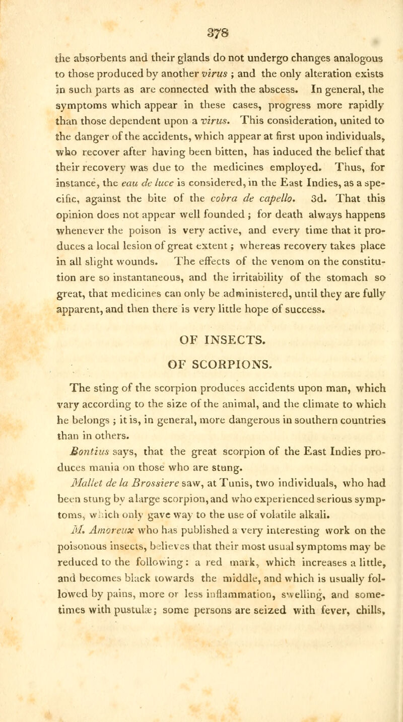 the absorbents and their glands do not undergo changes analogous to those produced by another virus ; and the only alteration exists in such parts as are connected with the abscess. In general, the symptoms which appear in these cases, progress more rapidly than those dependent upon a virus. This consideration, united to the danger of the accidents, which appear at first upon individuals, who recover after having been bitten, has induced the belief that their recovery was due to the medicines employed. Thus, for instance, the eau de luce is considered, in the East Indies, as a spe- cific, against the bite of the cobra de capello. 3d. That this opinion does not appear well founded ; for death always happens whenever the poison is very active, and every time that it pro- duces a local lesion of great extent j whereas recovery takes place in all slight wounds. The effects of the venom on the constitu- tion are so instantaneous, and the irritability of the stomach so great, that medicines can only be administered, until they are fully apparent, and then there is very little hope of success. OF INSECTS. OF SCORPIONS. The sting of the scorpion produces accidents upon man, which \'ary according to the size of the animal, and the climate to which he belongs ; it is, in general, more dangerous in southern countries than in others. Bontius says, that the great scorpion of the East Indies pro- duces mania on those who are stung. Mallet de la Brassiere saw, at Tunis, two individuals, who had been stung by alarge scorpion, and who experienced serious symp- toms, which only gave way to the use of volatile alkali. M. Amoreux who has published a very interesting work on the poisonous insects, believes that their most usual symptoms may be reduced to the following : a red mark, which increases a little, and becomes black towards the middle, and which is usually fol- lowed by pains, more or less inflammation, swelling, and some- times with pustuUe; some persons are seized with fever, chills.