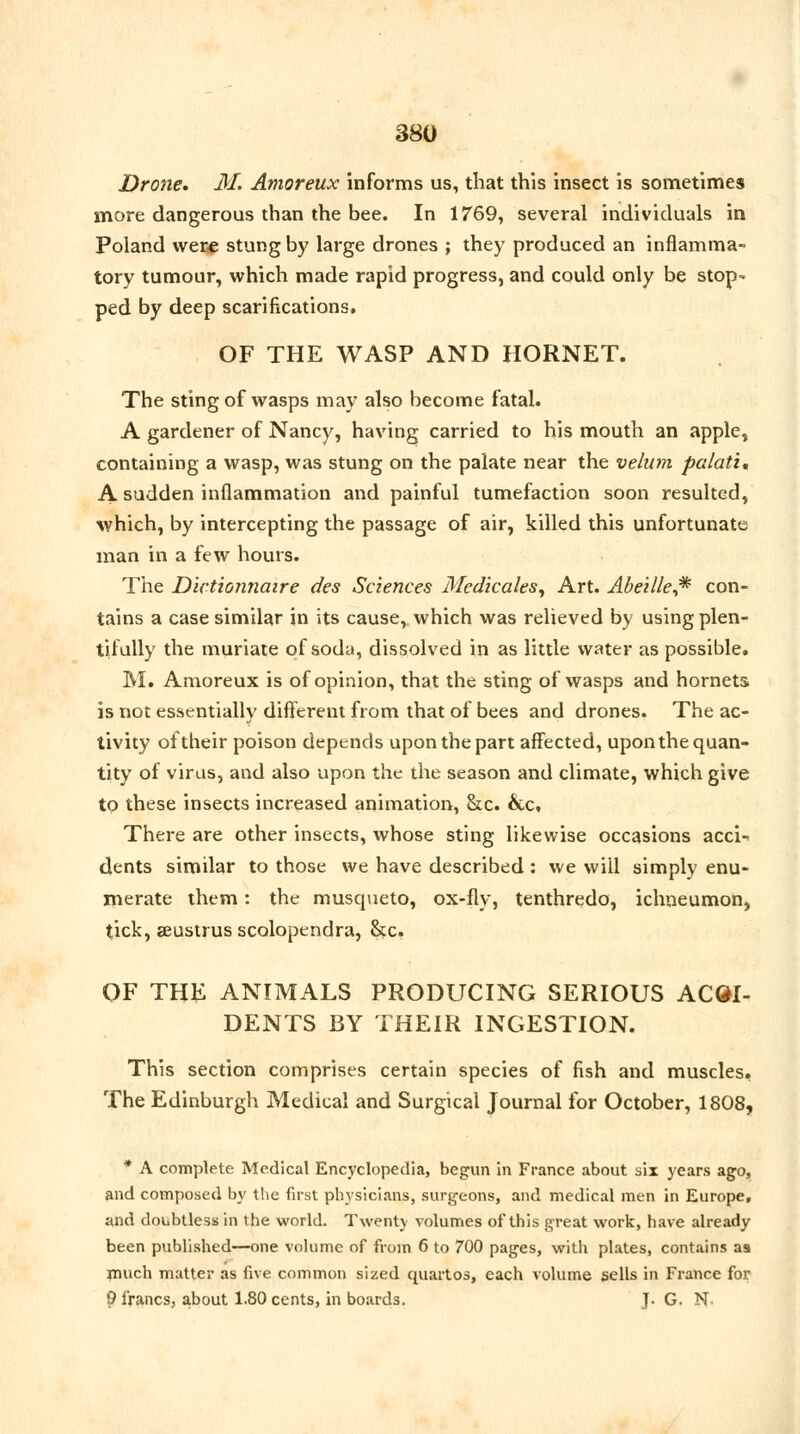 Drone. M. Amoreux informs us, that this insect is sometimes more dangerous than the bee. In 1769, several individuals in Poland were stung by large drones ; they produced an inflamma- tory tumour, which made rapid progress, and could only be stop- ped by deep scarifications, OF THE WASP AND HORNET. The sting of wasps may also become fatal. A gardener of Nancy, having carried to his mouth an apple, containing a wasp, was stung on the palate near the velum palati. A sudden inflammation and painful tumefaction soon resulted, which, by intercepting the passage of air, killed this unfortunate man in a few hours. The Dictionnaire des Sciences Medicates, Art. Abeille^ con- tains a case similar in its cause, which was relieved by using plen- tifully the muriate of soda, dissolved in as little water as possible. M. Amoreux is of opinion, that the sting of wasps and hornets is not essentially different from that of bees and drones. The ac- tivity of their poison depends upon the part affected, upon the quan- tity of virus, and also upon the the season and climate, which give to these insects increased animation, ckc. &c. There are other insects, whose sting likewise occasions acci- dents similar to those we have described : we will simply enu- merate them: the musqueto, ox-fly, tenthredo, ichneumon, tick, aeustrus scolopendra, &c. OF THE ANIMALS PRODUCING SERIOUS ACQI- DENTS BY THEIR INGESTION. This section comprises certain species of fish and muscles. The Edinburgh Medical and Surgical Journal for October, 1808, * A complete Medical Encyclopedia, begun in France about six years ago, and composed by the first physicians, surgeons, and medical men in Europe, and doubtless in the world. Twenty volumes of this great work, have already been published—one volume of from 6 to 700 pages, with plates, contains as much matter as five common sized quartos, each volume sells in France for 9 francs, about 1.80 cents, in boards. J. G. N.