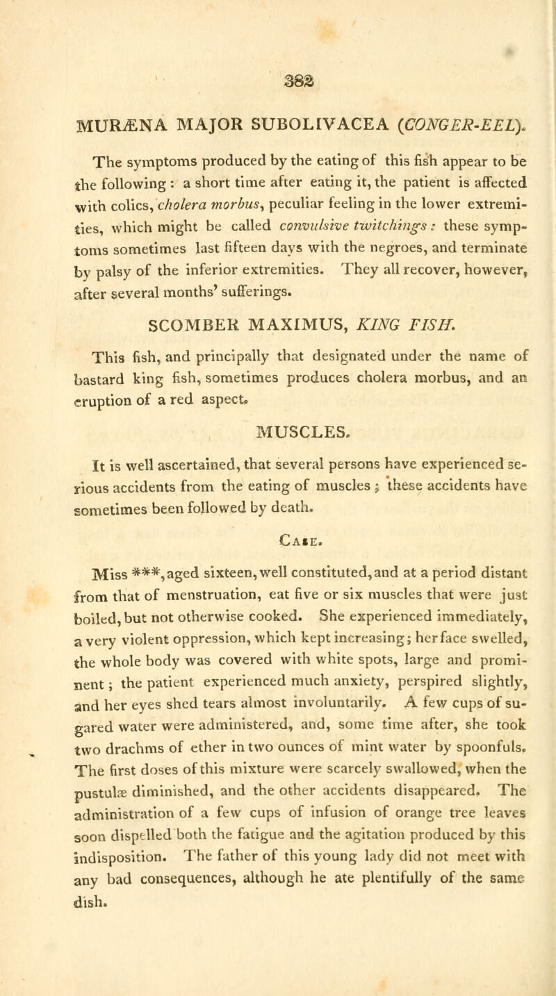 MURiENA MAJOR SUBOLIVACEA {CONGER-EEL). The symptoms produced by the eating of this fish appear to be the following : a short time after eating it, the patient is affected with colics, cholera morbus, peculiar feeling in the lower extremi- ties, which might be called convulsive twilchings: these symp- toms sometimes last fifteen days with the negroes, and terminate by palsy of the inferior extremities. They all recover, however, after several months' sufferings. SCOMBER MAXIMUS, KING FISH, This fish, and principally that designated under the name of bastard king fish, sometimes produces cholera morbus, and an eruption of a red aspect,. MUSCLES. It is well ascertained, that several persons have experienced se- rious accidents from the eating of muscles j these accidents have sometimes been followed by death. Case. Miss ***,aged sixteen, well constituted, and at a period distant from that of menstruation, eat five or six muscles that were just boiled, but not otherwise cooked. She experienced immediately, a very violent oppression, which kept increasing; herface swelled, the whole body was covered with white spots, large and promi- nent ; the patient experienced much anxiety, perspired slightly, and her eyes shed tears almost involuntarily. A few cups of su- gared water were administered, and, some time after, she took two drachms of ether in two ounces of mint water by spoonfuls. The first doses of this mixture were scarcely swallowed, when the pustulse diminished, and the other accidents disappeared. The administration of a few cups of infusion of orange tree leaves soon dispelled both the fatigue and the agitation produced by this indisposition. The father of this young lady did not meet with any bad consequences, although he ate plentifully of the same dish.
