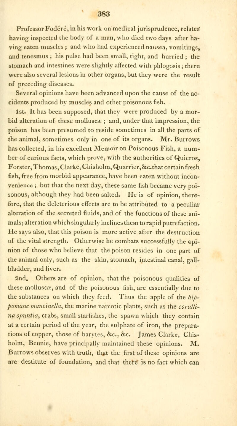 Professor Fodere, in his work on medical jurisprudence, relates having inspected the body of a man, who died two days after ha- ving eaten muscles ; and who had experienced nausea, vomitings, and tenesmus ; his pulse had been small, tight, and hurried ; the stomach and intestines were slightly affected with phlogosis; there were also several lesions in other organs, but they were the result of preceding diseases. Several opinions have been advanced upon the cause of the ac- cidents produced bv muscles and other poisonous fish. 1st. It has been supposed, that they were produced by a mor- bid alteration of these molluscse ; and, under that impression, the poison has been presumed to reside sometimes in all the parts of the animal, sometimes only in one of its organs. Mr. Burrows has collected, in his excellent Memoir on Poisonous Fish, a num- ber of curious facts, which prove, with the authorities of Quieros, Forster, Thomas, Clarke, Chisholm, Quarrier, Stc.that certain fresh fish, free from morbid appearance, have been eaten without incon- venience ; but that the next day, these same fish became very poi- sonous, although they had been salted. He is of opinion, there- fore, that the deleterious effects are to be attributed to a peculiar alteration of the secreted fluids, and of the functions of these ani- mals; alteration which singularly inclines them to rapid putrefaction. He says also, that this poison is more active after the destruction of the vital strength. Otherwise he combats successfully the opi- nion of those who believe that the poison resides in one part of the animal only, such as the skin, stomach, intestinal canal, gall- bladder, and liver. 2nd. Others are of opinion, that the poisonous qualities of these molluscse, and of the poisonous fish, are essentially due to the substances on which they feed. Thus the apple of the hip- pomane mancinella, the marine narcotic plants, such as the coralli- na opuntia, crabs, small starfishes, the spawn which they contain at a certain period of the year, the sulphate of iron, the prepara- tions of copper, those of barytes, he, &c. James Clarke, Chis- holm, Beunie, have principally maintained these opinions. M. Burrows observes with truth, thgt the first of these opinions are are destitute of foundation, and that there* is no fact which can