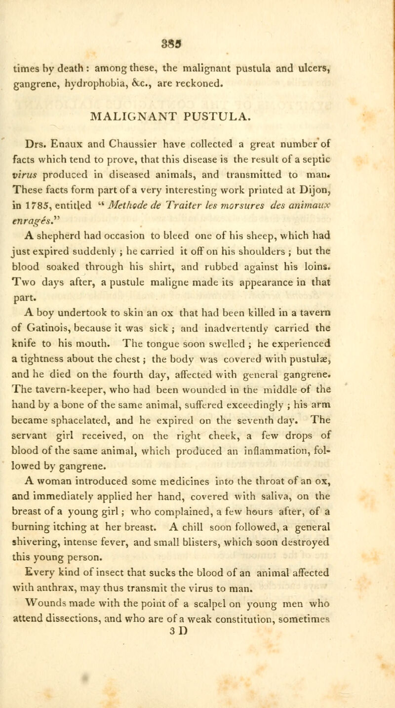 times by death: among these, the malignant pustula and ulcers, gangrene, hydrophobia, &c, are reckoned. MALIGNANT PUSTULA. Drs. Enaux and Chaussier have collected a great number of facts which tend to prove, that this disease is the result of a septic virus produced in diseased animals, and transmitted to man. These facts form part of a very interesting work printed at Dijon, in 1785, entitled  Methode de Trailer les morsures des animaux enrages. A shepherd had occasion to bleed one of his sheep, which had just expired suddenly ; he carried it off on his shoulders ; but the blood soaked through his shirt, and rubbed against his loins. Two days after, a pustule maligne made its appearance in that part. A boy undertook to skin an ox that had been killed in a tavern of Gatinois, because it was sick ; and inadvertently carried the knife to his mouth. The tongue soon swelled ; he experienced a tightness about the chest; the body was covered with pustulae, and he died on the fourth day, affected with general gangrene. The tavern-keeper, who had been wounded in the middle of the hand by a bone of the same animal, suffered exceedingly ; his arm became sphacelated, and he expired on the seventh day. The servant girl received, on the right cheek, a few drops of blood of the same animal, which produced an inflammation, fol- lowed by gangrene. A woman introduced some medicines into the throat of an ox, and immediately applied her hand, covered with saliva, on the breast of a young girl; who complained, a few hours after, of a burning itching at her breast. A chill soon followed, a general shivering, intense fever, and small blisters, which soon destroyed this young person. Every kind of insect that sucks the blood of an animal affected with anthrax, may thus transmit the virus to man. Wounds made with the point of a scalpel on young men who attend dissections, and who are of a weak constitution, sometimes 3D