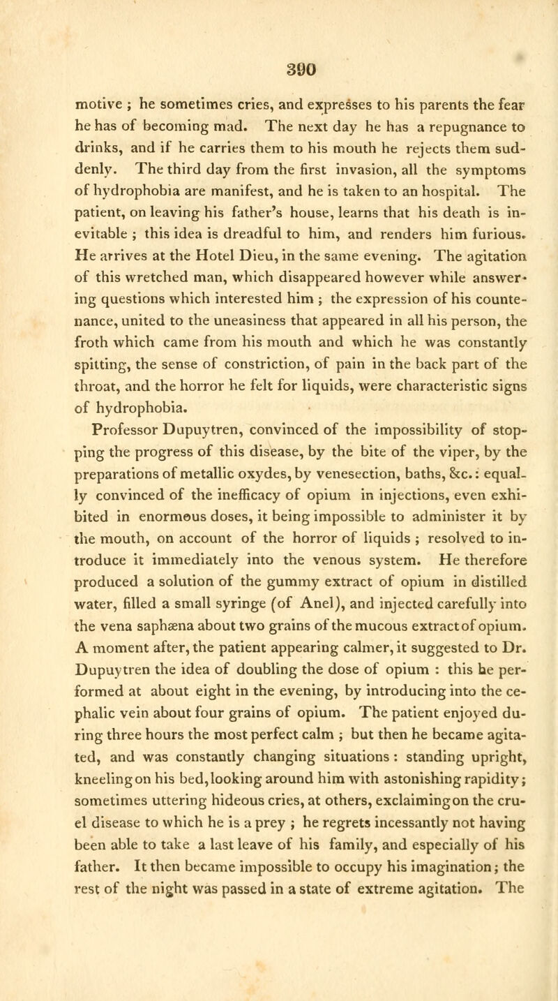 motive ; he sometimes cries, and expresses to his parents the fear he has of becoming mad. The next day he has a repugnance to drinks, and if he carries them to his mouth he rejects them sud- denly. The third day from the first invasion, all the symptoms of hydrophobia are manifest, and he is taken to an hospital. The patient, on leaving his father's house, learns that his death is in- evitable ; this idea is dreadful to him, and renders him furious. He arrives at the Hotel Dieu, in the same evening. The agitation of this wretched man, which disappeared however while answer- ing questions which interested him ; the expression of his counte- nance, united to the uneasiness that appeared in all his person, the froth which came from his mouth and which he was constantly spitting, the sense of constriction, of pain in the back part of the throat, and the horror he felt for liquids, were characteristic signs of hydrophobia. Professor Dupuytren, convinced of the impossibility of stop- ping the progress of this disease, by the bite of the viper, by the preparations of metallic oxydes, by venesection, baths, &c.: equal- ly convinced of the inefficacy of opium in injections, even exhi- bited in enormous doses, it being impossible to administer it by the mouth, on account of the horror of liquids ; resolved to in- troduce it immediately into the venous system. He therefore produced a solution of the gummy extract of opium in distilled water, filled a small syringe (of Anel), and injected carefully into the vena saphsena about two grains of the mucous extract of opium. A moment after, the patient appearing calmer, it suggested to Dr. Dupuytren the idea of doubling the dose of opium : this he per- formed at about eight in the evening, by introducing into the ce- phalic vein about four grains of opium. The patient enjoyed du- ring three hours the most perfect calm j but then he became agita- ted, and was constantly changing situations: standing upright, kneeling on his bed, looking around him with astonishing rapidity; sometimes uttering hideous cries, at others, exclaiming on the cru- el disease to which he is a prey ; he regrets incessantly not having been able to take a last leave of his family, and especially of his father. It then became impossible to occupy his imagination; the rest of the night was passed in a state of extreme agitation. The