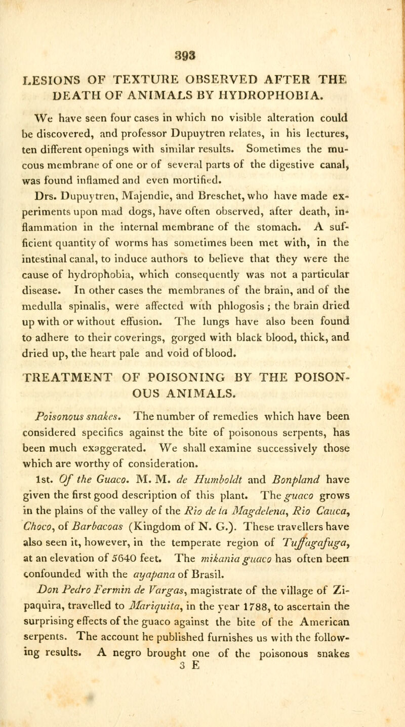 LESIONS OF TEXTURE OBSERVED AFTER THE DEATH OF ANIMALS BY HYDROPHOBIA. We have seen four cases in which no visible alteration could be discovered, and professor Dupuytren relates, in his lectures, ten different openings with similar results. Sometimes the mu- cous membrane of one or of several parts of the digestive canal, was found inflamed and even mortified. Drs. Dupuytren, Majendie, and Breschet, who have made ex- periments upon mad dogs, have often observed, after death, in* flammation in the internal membrane of the stomach. A suf- ficient quantity of worms has sometimes been met with, in the intestinal canal, to induce authors to believe that they were the cause of hydrophobia, which consequently was not a particular disease. In other cases the membranes of the brain, and of the medulla spinalis, were affected with phlogosis ; the brain dried up with or without effusion. The lungs have also been found to adhere to their coverings, gorged with black blood, thick, and dried up, the heart pale and void of blood. TREATMENT OF POISONING BY THE POISON- OUS ANIMALS. Poisonous snakes. The number of remedies which have been considered specifics against the bite of poisonous serpents, has been much exaggerated. We shall examine successively those which are worthy of consideration. 1st. Of the Guaco. M. M. de Humboldt and Bonpland have given the first good description of this plant. The guaco grows in the plains of the valley of the Rio de la Magdelena, Rio Cauca, Choco, of Barbacoas (Kingdom of N. G.). These travellers have also seen it, however, in the temperate region of Tujfagafuga, at an elevation of 5640 feet. The mikania guaco has often been confounded with the ayapana of Brasil. Don Pedro Fermin de Vargas, magistrate of the village of Zi- paquira, travelled to Mariquita, in the year 1788, to ascertain the surprising effects of the guaco against the bite of the American serpents. The account he published furnishes us with the follow- ing results. A negro brought one of the poisonous snakes 3 E