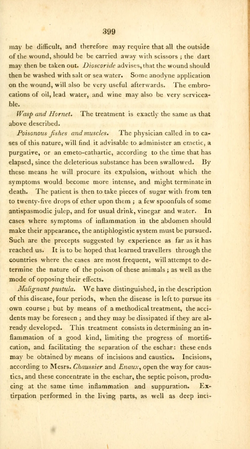 may be difficult, and therefore may require that all the outside of the wound, should be be carried away with scissors ; the dart may then be taken out. Dioscoride advises, that the wound should then be washed with salt or sea water. Some anodyne application on the wound, will also be very useful afterwards. The embro- cations of oil, lead water, and wine may also be very servicea- ble. Wasp and Hornet. The treatment is exactly the same as that above described. Poisonous jishes and muscles. The physician called in to ca- ses of this nature, will find it advisable to administer an emetic, a purgative, or an emeto-cathartic, according to the time that has elapsed, since the deleterious substance has been swallowed. By these means he will procure its expulsion, without which the symptoms would become more intense, and might terminate in death. The patient is then to take pieces of sugar with from ten to twenty-five drops of ether upon them ; a few spoonfuls of some antispasmodic julep, and for usual drink, vinegar and water. In cases where symptoms of inflammation in the abdomen should make their appearance, the antiphlogistic system must be pursued. Such are the precepts suggested by experience as far as it has reached us. It is to be hoped that learned travellers through the countries where the cases are most frequent, will attempt to de- termine the nature of the poison of these animals ; as well as the mode of opposing their effects. Malignant pustula. We have distinguished, in the description of this disease, four periods, when the disease is left to pursue its own course ; but by means of a methodical treatment, the acci- dents may be foreseen ; and they may be dissipated if they are al- ready developed. This treatment consists in determining an in- flammation of a good kind, limiting the progress of mortifi- cation, and facilitating the separation of the eschar: these ends may be obtained by means of incisions and caustics. Incisions, according to Mesrs. Chaussier and Enaux, open the way for caus- tics, and these concentrate in the eschar, the septic poison, produ- cing at the same time inflammation and suppuration. Ex- tirpation performed in the living parts, as well as deep inci-