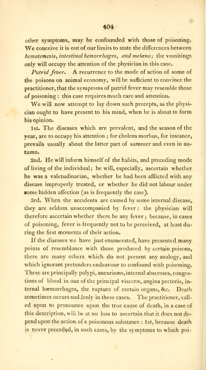 other symptoms, may be confounded with those of poisoning, We conceive it is out of our limits to state the differences between hematemesis, intestinal hemorrhages, andmelcena; the vomitings only will occupy the attention of the physician in this case. Putrid fever* A recurrence to the mode of action of some of the poisons on animal economy, will be sufficient to convince the practitioner, that the symptoms of putrid fever may resemble those of poisoning ; this case requires much care and attention. We will now attempt to lay down such precepts, as the physi- cian ought to have present to his mind, when he is about to form his opinion. 1st. The diseases which are prevalent, and the season of the year, are to occupy his attention ; for cholera morbus, for instance, prevails usually about the latter part of summer and even in au- tumn. 2nd. He will inform himself of the habits, and preceding mode of living of the individual; he will, especially, ascertain whether he was a valetudinarian, whether he had been afflicted with any disease improperly treated, or whether he did not labour under lome hidden affection (as is frequently the case). 3rd. When the accidents are caused by some internal disease, they are seldom unaccompanied by fever: the physician will therefore ascertain whether there be any fever ; because, in cases of poisoning, fever is frequently not to be perceived, at least du- ring the first moments of their action. If the diseases we have just enumerated, have presented many points of resemblance with those produced by certain poisons, there are many others which do not present any analogy, and which ignorant pretenders endeavour to confound with poisoning. These are principally polypi, aneurisms, internal abscesses, conges- tions of blood in one of the principal viscerae, angina pectoris, in- ternal hemorrhages, the rupture of certain organs, &c. Death sometimes occurs suddenly in these cases. The practitioner, call- ed upon to pronounce upon the true cause of death, in a case of this description, wilt be at no loss to ascertain that it does not de- pend upon the action of a poisonous substance : 1st, because death is never preceded, in such cases, by the symptoms to which poi*