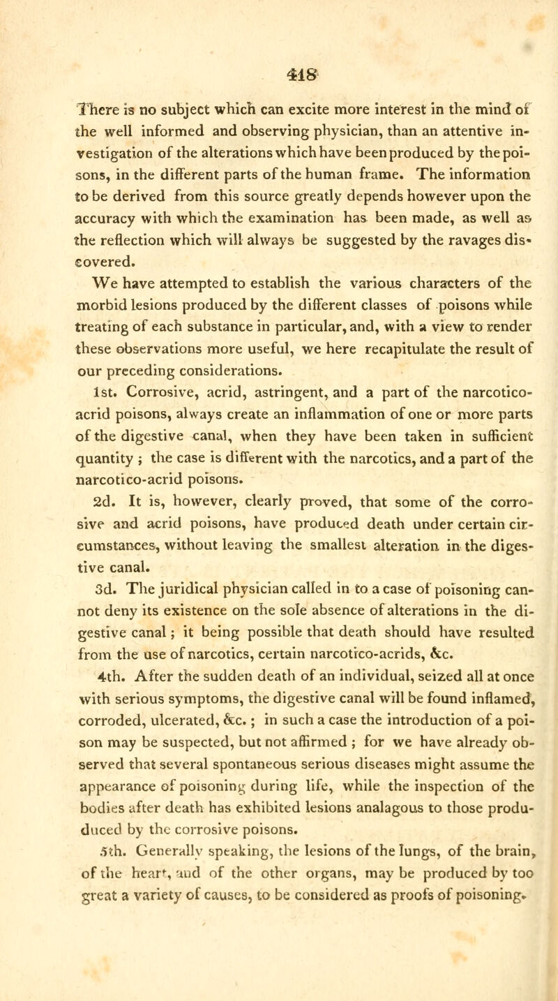 There is no subject which can excite more interest in the mind of the well informed and observing physician, than an attentive in- vestigation of the alterations which have been produced by the poi- sons, in the different parts of the human frame. The information to be derived from this source greatly depends however upon the accuracy with which the examination has been made, as well as the reflection which will always be suggested by the ravages dis- covered. We have attempted to establish the various characters of the morbid lesions produced by the different classes of poisons while treating of each substance in particular, and, with a view to render these observations more useful, we here recapitulate the result of our preceding considerations. 1st. Corrosive, acrid, astringent, and a part of the narcotico- acrid poisons, always create an inflammation of one or more parts of the digestive canal, when they have been taken in sufficient quantity ; the case is different with the narcotics, and a part of the narcotico-acrid poisons. 2d. It is, however, clearly proved, that some of the corro- sive and acrid poisons, have produced death under certain cir- cumstances, without leaving the smallest alteration in the diges- tive canal. 3d. The juridical physician called in to a case of poisoning can- not deny its existence on the sole absence of alterations in the di- gestive canal; it being possible that death should have resulted from the use of narcotics, certain narcotrco-acrids, &c. 4th. After the sudden death of an individual, seized all at once with serious symptoms, the digestive canal will be found inflamed, corroded, ulcerated, &c.; in such a case the introduction of a poi- son may be suspected, but not affirmed ; for we have already ob- served that several spontaneous serious diseases might assume the appearance of poisoning during life, while the inspection of the bodies after death has exhibited lesions analagous to those produ- duced by the corrosive poisons. .5th. Generally speaking, the lesions of the lungs, of the brain, of the hear*, and of the other organs, may be produced by too great a variety of causes, to be considered as proofs of poisoning-