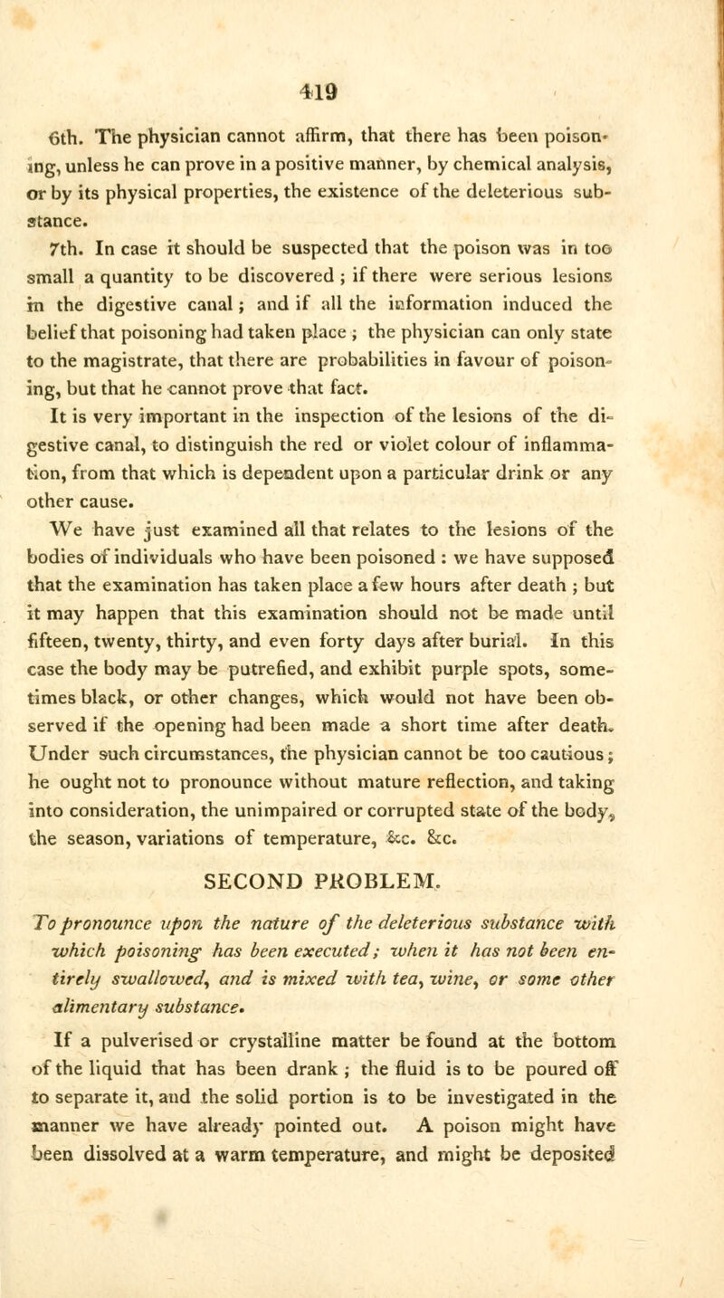 6th. The physician cannot affirm, that there has been poison- ing, unless he can prove in a positive manner, by chemical analysis, or by its physical properties, the existence of the deleterious sub- stance. 7th. In case it should be suspected that the poison was in too small a quantity to be discovered ; if there were serious lesions; in the digestive canal; and if all the information induced the belief that poisoning had taken place ; the physician can only state to the magistrate, that there are probabilities in favour of poison- ing, but that he cannot prove that fact. It is very important in the inspection of the lesions of the di- gestive canal, to distinguish the red or violet colour of inflamma- tion, from that which is dependent upon a particular drink or any other cause. We have just examined all that relates to the lesions of the bodies of individuals who have been poisoned : we have supposed that the examination has taken place a few hours after death ; but it may happen that this examination should not be made until fifteen, twenty, thirty, and even forty days after burial. In this case the body may be putrefied, and exhibit purple spots, some- times black, or other changes, which would not have been ob- served if the opening had been made a short time after death* Under such circumstances, the physician cannot be too cautious; he ought not to pronounce without mature reflection, and taking into consideration, the unimpaired or corrupted state of the body, the season, variations of temperature, &c. &c. SECOND PROBLEM. To pronounce upon the nature of the deleterious substance with which poisoning has been executed; when it has not been en- tirely swallowed, and is mixed with tea, wine, or some ether alimentary substance* If a pulverised or crystalline matter be found at the bottom of the liquid that has been drank ; the fluid is to be poured oft to separate it, and the solid portion is to be investigated in the manner we have already pointed out. A poison might have been dissolved at a warm temperature, and might be deposited