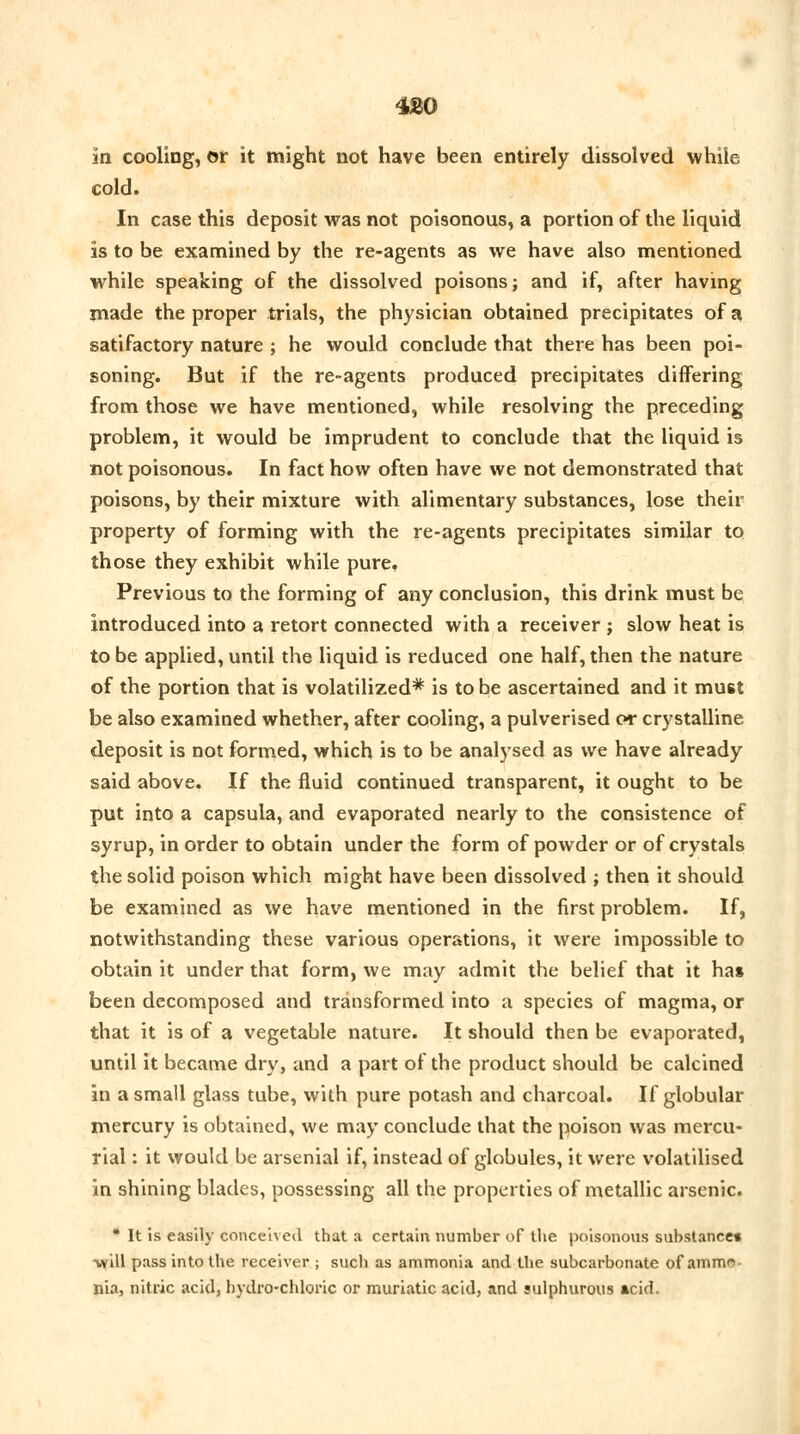 in cooling, or it might not have been entirely dissolved while cold. In case this deposit was not poisonous, a portion of the liquid is to be examined by the re-agents as we have also mentioned while speaking of the dissolved poisons; and if, after having made the proper trials, the physician obtained precipitates of a satifactory nature ; he would conclude that there has been poi- soning. But if the re-agents produced precipitates differing from those we have mentioned, while resolving the preceding problem, it would be imprudent to conclude that the liquid is not poisonous. In fact how often have we not demonstrated that poisons, by their mixture with alimentary substances, lose their property of forming with the re-agents precipitates similar to those they exhibit while pure. Previous to the forming of any conclusion, this drink must be introduced into a retort connected with a receiver ; slow heat is to be applied, until the liquid is reduced one half, then the nature of the portion that is volatilized* is to be ascertained and it must be also examined whether, after cooling, a pulverised or crystalline deposit is not formed, which is to be analysed as we have already said above. If the fluid continued transparent, it ought to be put into a capsula, and evaporated nearly to the consistence of syrup, in order to obtain under the form of powder or of crystals the solid poison which might have been dissolved ; then it should be examined as we have mentioned in the first problem. If, notwithstanding these various operations, it were impossible to obtain it under that form, we may admit the belief that it has been decomposed and transformed into a species of magma, or that it is of a vegetable nature. It should then be evaporated, until it became dry, and a part of the product should be calcined in a small glass tube, with pure potash and charcoal. If globular mercury is obtained, we may conclude that the poison was mercu- rial : it would be arsenial if, instead of globules, it were volatilised in shining blades, possessing all the properties of metallic arsenic. * It is easily conceived that a certain number of the poisonous substance* vfill pass into the receiver ; such as ammonia and the subcarbonate of ammo nia, nitric acid, hydro-chloric or muriatic acid, and sulphurous acid.