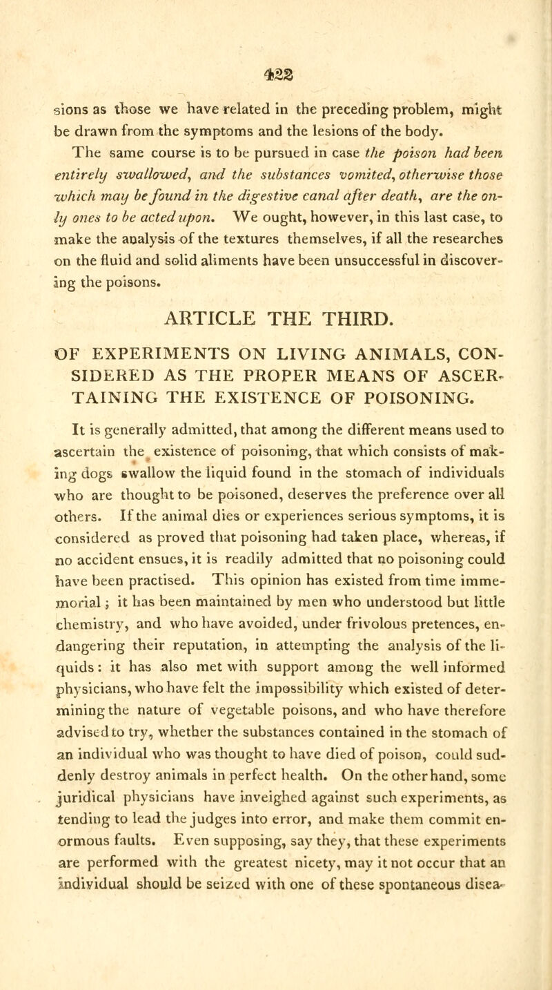 4<22 sions as those we have related in the preceding problem, might be drawn from the symptoms and the lesions of the body. The same course is to be pursued in case the poison had been entirely swallowed, and the substances vomited, otherwise those xvhich may be found in the digestive canal after death, are the on- ly ones to be acted upon. We ought, however, in this last case, to make the analysis of the textures themselves, if all the researches on the fluid and solid aliments have been unsuccessful in discover- ing the poisons. ARTICLE THE THIRD. OF EXPERIMENTS ON LIVING ANIMALS, CON- SIDERED AS THE PROPER MEANS OF ASCER- TAINING THE EXISTENCE OF POISONING. It is generally admitted, that among the different means used to ascertain the ^ existence of poisoning, that which consists of mak- ing dogs swallow the liquid found in the stomach of individuals who are thought to be poisoned, deserves the preference over all others. If the animal dies or experiences serious symptoms, it is considered as proved that poisoning had taken place, whereas, if no accident ensues, it is readily admitted that no poisoning could have been practised. This opinion has existed from time imme- morial } it has been maintained by men who understood but little chemistry, and who have avoided, under frivolous pretences, en- dangering their reputation, in attempting the analysis of the li- quids : it has also met with support among the well informed physicians, who have felt the impossibility which existed of deter- mining the nature of vegetable poisons, and who have therefore advised to try, whether the substances contained in the stomach of an individual who was thought to have died of poison, could sud- denly destroy animals in perfect health. On the other hand, some juridical physicians have inveighed against such experiments, as tending to lead the judges into error, and make them commit en- ormous faults. Even supposing, say they, that these experiments are performed with the greatest nicety, may it not occur that an individual should be seized with one of these spontaneous disea-