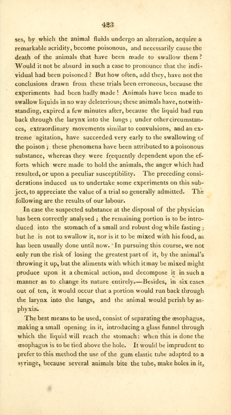 ses, by which the animal fluids undergo an alteration, acquire a remarkable acridity, become poisonous, and necessarily cause the death of the animals that have been made to swallow them ? Would it not be absurd in such a case to pronounce that the indi- vidual had been poisoned ? But how often, add they, have not the conclusions drawn from these trials been erroneous, because the experiments had been badly made ! Animals have been made to swallow liquids in no way deleterious; these animals have, notwith- standing, expired a few minutes after, because the liquid had run back through the larynx into the lungs ; under other circumstan- ces, extraordinary movements similar to convulsions, and an ex- treme agitation, have succeeded very early to the swallowing of the poison ; these phenomena have been attributed to a poisonous substance, whereas they were frequently dependent upon the ef- forts which were made to hold the animals, the anger which had resulted, or upon a peculiar susceptibility. The preceding consi- derations induced us to undertake some experiments on this sub- ject, to appreciate the value of a trial so generally admitted. The following are the results of our labour. In case the suspected substance at the disposal of the physician has been correctly analysed ; the remaining portion is to be intro- duced into the stomach of a small and robust dog while fasting ; but he is not to swallow it, nor is it to be mixed with his food, as has been usually done until now. In pursuing this course, we not only run the risk of losing the greatest part of it, by the animal's throwing it up, but the aliments with which it may be mixed might produce upon it a chemical action, and decompose it in such a manner as to change its nature entirely.-—Besides, in six cases out of ten, it would occur that a portion would run back through the larynx into the lungs, and the animal would perish by as- phyxia. The best means to be used, consist of separating the oesophagus, making a small opening in it, introducing a glass funnel through which the liquid will reach the stomach: when this is done the oesophagus is to be tied above the hole. It would be imprudent to prefer to this method the use of the gum elastic tube adapted to a syringe, because several animals bite the tube, make holes in it,